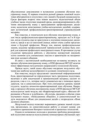 111
обусловленные довузовскими и вузовскими условиями обучения ино-
странному языку. К первым относятся разный уровень языковой подго-
товки абитуриентов и отсутствие у них знаний о будущей специальности.
Среди факторов второго типа можно выделить недостаточный объем
учебных часов; отсутствие языковой среды, нескоординированность обу-
чения иностранному языку с преподаванием профилирующих дисци-
плин; недостаток качественных учебно-методических пособий, содержа-
щих аутентичный профессионально-ориентированный страноведческий
материал.
Как известно, в техническом вузе обучение иностранному языку, в
том числе профессионально-ориентированному, проходит на I и II кур-
сах, когда студенты еще не приступили к изучению специальных дисци-
плин и, придя в вуз со школьной скамьи, имеют очень слабое представ-
ление о будущей профессии. Между тем, именно профессиональные
знания, владение профессиональной терминологией должны быть опо-
рой для освоения профильного иностранного языка. В противном случае
студентам приходится работать с абсолютно неизвестной лексикой,
плохо понимая суть специальных текстов и практически не восприни-
мая язык делового общения.
В связи с настоятельной необходимостью по-новому взглянуть на
процесс обучения иностранному языку, в НТИ (филиала) МГУДТ ведется
поиск эффективных методических направлений и технологий обучения.
Прежде всего, такой поиск обусловил внедрение модульного обу-
чения как наиболее целесообразного в условиях технического вуза.
Как известно, модуль представляет законченный информационный
блок, ориентированный на определенную часть программы подготовки,
включает в себя лексический и грамматический материал, состоит из
разделов, глав и т.п., которые могут усваиваться как с помощью препо-
давателя, так и самостоятельно. При этом учитывается уровень знаний
студента, задается личностно-ориентированный темп обучения. Напри-
мер, в процессе обучения иностранному языку в НТИ (филиале) МГУДТ
используются такие модули, как «Корректирующий курс», «Высшее об-
разование в России и за рубежом», «Культура, традиции и обычаи стран
изучаемого языка», «Повседневное общение», в самостоятельный мо-
дуль выделяется «Язык для специальных целей» с подразделом «Язык
делового общения».
Модульный подход позволяет выравнивать уровень знаний студен-
тов, организовать их самостоятельную работу и создает основу для
успешного применения Интернет-технологий и проектных технологий.
Одним из возможных подходов к решению проблемы разноуровне-
вой подготовки является использование компьютерных обучающих про-
 