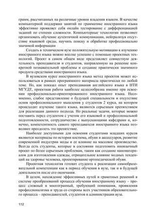 112
грамм, рассчитанных на различные уровни владения языком. В качестве
компьютерной поддержки занятий по грамматике иностранного языка
эффективно проявляет себя онлайн тестирование с дифференциацией
заданий по степени сложности. Компьютерные технологии позволяют
организовать обучение аутентичной коммуникации, нейтрализуя отсут-
ствие языковой среды, научить поиску и обработке профессионально
значимой информации
Создать в техническом вузе положительную мотивацию к изучению
иностранного языка можно вполне успешно с помощью проектных тех-
нологий. Проект в самом общем виде представляет совместную дея-
тельность преподавателя и студентов, направленную на решение кон-
кретной познавательной проблемы и создание практически значимого
продукта средствами иностранного языка.
В вузовском курсе иностранного языка метод проектов может ис-
пользоваться в рамках программного материала практически по любой
теме. Но, как показал опыт преподавания английского языка в НТИ
МГУДТ, проектная работа наиболее целесообразна именно при освое-
нии профессионально-ориентированного иностранного языка. Несо-
мненно, слабое представление о будущей специальности и отсутствие
основ профессионального мышления у студентов 2 курса, на котором
происходит изучение такого языка, являются серьезным препятствием
для реализации данного подхода. Но реальные задачи, которые можно
поставить перед студентом с учетом его языковой и профессиональной
подготовленности, сотрудничество с выпускающими кафедрами и, ко-
нечно, компетентность самого преподавателя иностранного языка поз-
воляют преодолеть это препятствие.
Наиболее доступными для освоения студентами младших курсов
являются материалы по истории костюма, обуви и аксессуаров, развитие
современной индустрии моды и ее влияние на массовое производство.
Всегда есть студенты, которые в состоянии подготовить иноязычный
проект по более серьезным проблемам, таким как создание наноматери-
алов для изготовления одежды, отрицательное влияние модных тенден-
ций на здоровье человека, проектирование ортопедической обуви.
Проектная технология готовит студента к реализации самообразо-
вательной компетенции как в период обучения в вузе, так и в будущей
деятельности после его окончания.
В целом, нахождение эффективных путей и грамотных решений в
системе преобразований процесса обучения иностранному языку – про-
цесс сложный и многогранный, требующий понимания, проявления
профессионализма и труда со стороны всех участников образовательно-
го процесса – преподавателей, студентов и администрации вуза.
 