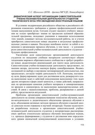 113
С.С. Шевченко (НТИ – филиал МГУДТ, Новосибирск)
ДИДАКТИЧЕСКИЙ АСПЕКТ ОРГАНИЗАЦИИ САМОСТОЯТЕЛЬНОЙ
УЧЕБНО-ПОЗНАВАТЕЛЬНОЙ ДЕЯТЕЛЬНОСТИ СТУДЕНТОВ
ТЕХНИЧЕСКОГО ВУЗА ПРИ ОВЛАДЕНИИ ИНОСТРАННЫМ ЯЗЫКОМ
В условиях модернизации российского общества и российского об-
разования изменились требования к уровню профессиональной компе-
тенции выпускников вузов. Сегодня студент высшего учебного заведе-
ния не только приобретает знания по предметам основной образова-
тельной программы, овладевает умениями и навыками использования
этих знаний, осваивает методы исследовательской работы, но и учится
приобретать самостоятельно новые сведения и актуальные профессио-
нальные умения и навыки. Последнее неизбежно влечет за собой и из-
менения в организации процесса обучения, в том числе – к усилению
роли самостоятельной учебно-познавательной деятельности студентов –
будущих профессионалов.
Увеличение доли самостоятельно организованной деятельности
студентов по овладению учебным материалом соответствует общим
тенденциям мирового образовательного сообщества и требует разработ-
ки новых дидактических рекомендаций для такого вида деятельности.
Самостоятельная учебно-познавательная деятельность представляет, по
мнению автора, достаточно высокую форму самообразования. Являясь
осознанной по выбору и внутренне мотивированной деятельностью, она
предполагает, согласно теории деятельности А.Н. Леонтьева, постанов-
ку цели, формулирование задач для достижения цели, развернутого пла-
на выполнения задач и действий соподчинения выполнению этих задач
других интересов и форм своей занятости, а также действий, направлен-
ных на организацию освоения учебного материала и самоорганизацию
по времени и самоконтроль по выполнению вышеперечисленных дей-
ствий. В связи с вышеизложенным, проблема, раскрываемая в данной
работе, представляется актуальной.
Проблемы организации самостоятельной учебно-познавательной
деятельности на основе совершенствования технологии обучения, науч-
но-методического и дидактического обеспечения процесса обучения в
вузе, обоснования активных методов процесса обучения в высшей шко-
ле довольно полно отражены в научной литературе. Однако недостаточ-
но разработаны подходы к организации самостоятельной учебно-
познавательной деятельности студентов и интерпретации рассматрива-
емых проблем относительно процесса обучения иностранным языкам,
т.е. процесса формирования у студентов и достижения ими определен-
ного уровня иноязычной коммуникативной компетенции в условиях
 