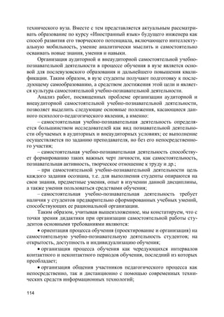 114
технического вуза. Вместе с тем представляется актуальным рассматри-
вать образование по курсу «Иностранный язык» будущего инженера как
способ развития его творческого потенциала, включающего интеллекту-
альную мобильность, умение аналитически мыслить и самостоятельно
осваивать новые знания, умения и навыки.
Организация аудиторной и внеаудиторной самостоятельной учебно-
познавательной деятельности в процессе обучения в вузе является осно-
вой для послевузовского образования и дальнейшего повышения квали-
фикации. Таким образом, в вузе студенты получают подготовку к после-
дующему самообразованию, а средством достижения этой цели и являет-
ся культура самостоятельной учебно-познавательной деятельности.
Анализ работ, посвященных проблеме организации аудиторной и
внеаудиторной самостоятельной учебно-познавательной деятельности,
позволяет выделить следующие основные положения, касающиеся дан-
ного психолого-педагогического явления, а именно:
– самостоятельная учебно-познавательная деятельность определя-
ется большинством исследователей как вид познавательной деятельно-
сти обучаемых в аудиторных и внеаудиторных условиях; ее выполнение
осуществляется по заданию преподавателя, но без его непосредственно-
го участия;
– самостоятельная учебно-познавательная деятельность способству-
ет формированию таких важных черт личности, как самостоятельность,
познавательная активность, творческое отношение к труду и др.;
– при самостоятельной учебно-познавательной деятельности цель
каждого задания осознана, т.е. для выполнения студенты опираются на
свои знания, предметные умения, опыт в изучении данной дисциплины,
а также умения пользоваться средствами обучения;
– самостоятельная учебно-познавательная деятельность требует
наличия у студентов предварительно сформированных учебных умений,
способствующих ее рациональной организации.
Таким образом, учитывая вышеизложенное, мы констатируем, что с
точки зрения дидактики при организации самостоятельной работы сту-
дентов основными требованиями являются:
 ориентация процесса обучения (проектирование и организация) на
самостоятельную учебно-познавательную деятельность студентов; на
открытость, доступность и индивидуализацию обучения;
 организация процесса обучения как чередующихся интервалов
контактного и неконтактного периодов обучения, последний из которых
преобладает;
 организация общения участников педагогического процесса как
непосредственно, так и дистанционно с помощью современных техни-
ческих средств информационных технологий;
 