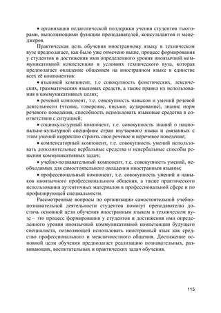 115
 организация педагогической поддержки учения студентов тьюто-
рами, выполняющими функции преподавателей, консультантов и мене-
джеров.
Практическая цель обучения иностранному языку в техническом
вузе предполагает, как было уже отмечено выше, процесс формирования
у студентов и достижения ими определенного уровня иноязычной ком-
муникативной компетенции в условиях технического вуза, которая
предполагает овладение общением на иностранном языке в единстве
всех её компонентов:
 языковой компонент, т.е совокупность фонетических, лексиче-
ских, грамматических языковых средств, а также правил их использова-
ния в коммуникативных целях;
 речевой компонент, т.е. совокупность навыков и умений речевой
деятельности (чтение, говорение, письмо, аудирование), знание норм
речевого поведения, способность использовать языковые средства в со-
ответствии с ситуацией;
 социокультурный компонент, т.е. совокупность знаний о нацио-
нально-культурной специфике стран изучаемого языка и связанных с
этим умений корректно строить свое речевое и неречевое поведение;
 компенсаторный компонент, т.е. совокупность умений использо-
вать дополнительные вербальные средства и невербальные способы ре-
шения коммуникативных задач;
 учебно-познавательный компонент, т.е. совокупность умений, не-
обходимых для самостоятельного овладения иностранным языком;
 профессиональный компонент, т.е. совокупность умений и навы-
ков иноязычного профессионального общения, а также практического
использования аутентичных материалов в профессиональной сфере и по
профилирующей специальности.
Рассмотренные вопросы по организации самостоятельной учебно-
познавательной деятельности студентов помогут преподавателю до-
стичь основной цели обучения иностранным языкам в техническом ву-
зе – это процесс формирования у студентов и достижения ими опреде-
ленного уровня иноязычной коммуникативной компетенции будущего
специалиста, позволяющей использовать иностранный язык как сред-
ство профессионального и межличностного общения. Достижение ос-
новной цели обучения предполагает реализацию познавательных, раз-
вивающих, воспитательных и практических задач обучения.
 