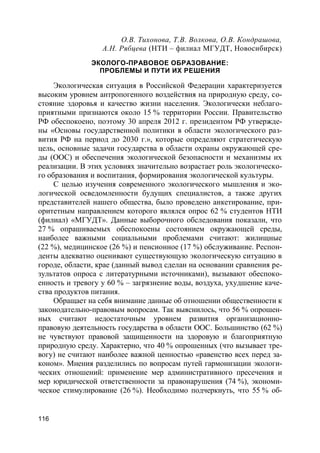 116
О.В. Тихонова, Т.В. Волкова, О.В. Кондрашова,
А.Н. Рябцева (НТИ – филиал МГУДТ, Новосибирск)
ЭКОЛОГО-ПРАВОВОЕ ОБРАЗОВАНИЕ:
ПРОБЛЕМЫ И ПУТИ ИХ РЕШЕНИЯ
Экологическая ситуация в Российской Федерации характеризуется
высоким уровнем антропогенного воздействия на природную среду, со-
стояние здоровья и качество жизни населения. Экологически неблаго-
приятными признаются около 15 % территории России. Правительство
РФ обеспокоено, поэтому 30 апреля 2012 г. президентом РФ утвержде-
ны «Основы государственной политики в области экологического раз-
вития РФ на период до 2030 г.», которые определяют стратегическую
цель, основные задачи государства в области охраны окружающей сре-
ды (ООС) и обеспечения экологической безопасности и механизмы их
реализации. В этих условиях значительно возрастает роль экологическо-
го образования и воспитания, формирования экологической культуры.
С целью изучения современного экологического мышления и эко-
логической осведомленности будущих специалистов, а также других
представителей нашего общества, было проведено анкетирование, при-
оритетным направлением которого являлся опрос 62 % студентов НТИ
(филиал) «МГУДТ». Данные выборочного обследования показали, что
27 % опрашиваемых обеспокоены состоянием окружающей среды,
наиболее важными социальными проблемами считают: жилищные
(22 %), медицинское (26 %) и пенсионное (17 %) обслуживание. Респон-
денты адекватно оценивают существующую экологическую ситуацию в
городе, области, крае (данный вывод сделан на основании сравнения ре-
зультатов опроса с литературными источниками), вызывают обеспоко-
енность и тревогу у 60 % – загрязнение воды, воздуха, ухудшение каче-
ства продуктов питания.
Обращает на себя внимание данные об отношении общественности к
законодательно-правовым вопросам. Так выяснилось, что 56 % опрошен-
ных считают недостаточным уровнем развития организационно-
правовую деятельность государства в области ООС. Большинство (62 %)
не чувствуют правовой защищенности на здоровую и благоприятную
природную среду. Характерно, что 40 % опрошенных (что вызывает тре-
вогу) не считают наиболее важной ценностью «равенство всех перед за-
коном». Мнения разделились по вопросам путей гармонизации экологи-
ческих отношений: применение мер административного пресечения и
мер юридической ответственности за правонарушения (74 %), экономи-
ческое стимулирование (26 %). Необходимо подчеркнуть, что 55 % об-
 