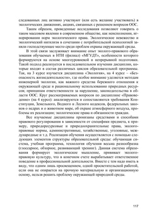 117
следованных лиц активно участвуют (или есть желание участвовать) в
экологических движениях, акциях, связанных с решением вопросов ООС.
Таким образом, проведенные исследования позволяют говорить о
таком массовом явлении в современном обществе, как неисполнении, иг-
норировании норм экологического права. Экологическое невежество и
экологический нигилизм в сочетании с потребительской психологией за-
няли господствующее место среди проблем охраны окружающей среды.
В этой связи заслуживает внимание опыт эколого-правового обра-
зования обучаемых в НТИ (филиал) «МГУДТ», особенности которого
формируются на основе многоуровневой и непрерывной подготовки.
Такой подход реализуется в последовательном изучении дисциплин, ко-
торые входят в состав различных циклов образовательной программы.
Так, на 3 курсе изучается дисциплина «Экология», на 4 курсе – «Без-
опасность жизнедеятельности», где особое внимание уделяется методам
инженерной экологии, как важного средства бережного отношения к
окружающей среде и рациональному использованию природных ресур-
сов; принципам ответственности за нарушение, законодательства в об-
ласти ООС. Круг рассматриваемых вопросов по дисциплине «Правове-
дение» (на 4 курсе): анализируются и сопоставляются требования Кон-
ституции, Земельного, Водного и Лесного кодексов, федеральных зако-
нов о недрах и о животном мире, об охране атмосферного воздуха, про-
блемы их реализации; экологические права и обязанности граждан.
Все изучаемые дисциплины пронизаны средствами и способами
правового регулирования в зависимости от специфики предмета, к при-
меру, природоресурсовые и природоохранительные права, эколого-
правовые нормы, административные, хозяйственные, уголовные, меж-
дународные и т.д. Реализация обучения осуществляется с помощью сле-
дующих элементов структуры образовательной среды: обучающая си-
стема, учебная программа, технология обучения весьма разнообразна
(глоссарное, обзорное, развивающий тренинг). Данная система образо-
вания формирует экологическое мышление, прививает эколого-
правовую культуру, что в конечном счете вырабатывает ответственное
поведение в профессиональной деятельности. Вместе с тем надо иметь в
виду, что одним лишь просвещением, одной просветительской работой,
если она не опирается на прочную материальную и организационную
основу, нельзя решить проблему окружающей природной среды.
 