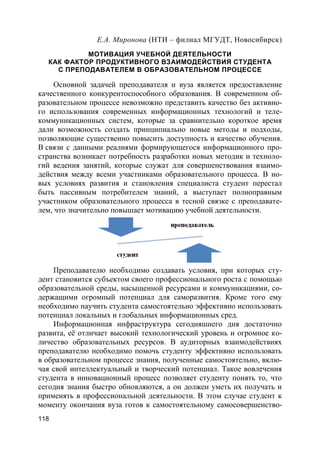118
Е.А. Миронова (НТИ – филиал МГУДТ, Новосибирск)
МОТИВАЦИЯ УЧЕБНОЙ ДЕЯТЕЛЬНОСТИ
КАК ФАКТОР ПРОДУКТИВНОГО ВЗАИМОДЕЙСТВИЯ СТУДЕНТА
С ПРЕПОДАВАТЕЛЕМ В ОБРАЗОВАТЕЛЬНОМ ПРОЦЕССЕ
Основной задачей преподавателя и вуза является предоставление
качественного конкурентоспособного образования. В современном об-
разовательном процессе невозможно представить качество без активно-
го использования современных информационных технологий и теле-
коммуникационных систем, которые за сравнительно короткое время
дали возможность создать принципиально новые методы и подходы,
позволяющие существенно повысить доступность и качество обучения.
В связи с данными реалиями формирующегося информационного про-
странства возникает потребность разработки новых методик и техноло-
гий ведения занятий, которые служат для совершенствования взаимо-
действия между всеми участниками образовательного процесса. В но-
вых условиях развития и становления специалиста студент перестал
быть пассивным потребителем знаний, а выступает полноправным
участником образовательного процесса в тесной связке с преподавате-
лем, что значительно повышает мотивацию учебной деятельности.
Преподавателю необходимо создавать условия, при которых сту-
дент становится субъектом своего профессионального роста с помощью
образовательной среды, насыщенной ресурсами и коммуникациями, со-
держащими огромный потенциал для саморазвития. Кроме того ему
необходимо научить студента самостоятельно эффективно использовать
потенциал локальных и глобальных информационных сред.
Информационная инфраструктура сегодняшнего дня достаточно
развита, её отличает высокий технологический уровень и огромное ко-
личество образовательных ресурсов. В аудиторных взаимодействиях
преподавателю необходимо помочь студенту эффективно использовать
в образовательном процессе знания, полученные самостоятельно, вклю-
чая свой интеллектуальный и творческий потенциал. Такое вовлечения
студента в инновационный процесс позволяет студенту понять то, что
сегодня знания быстро обновляются, а он должен уметь их получать и
применять в профессиональной деятельности. В этом случае студент к
моменту окончания вуза готов к самостоятельному самосовершенство-
 
