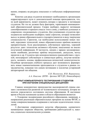 119
ванию, опираясь на ресурсы локальных и глобальных информационных
сред.
Конечно для ряда студентов возникнет необходимость организации
корректирующего пути и дополнительной помощи преподавателя, что,
по всей вероятности, может изменить интерес к предмету и мотивации
студентов. Но это не должно быть фактором, тормозящим инновацион-
ный образовательный процесс. Скорее наоборот, вырастет мотивация
самообразования в хорошем смысле этого слова, у наиболее успешных и
современно «подкованных» студентов. Для успевающих студентов пре-
подавателю необходимо подбирать такие стратегии, которые позволяют
выход за рамки образовательного стандарта (имеются в виду творческие
специальности). Стратегии, где необходимо использование новых зна-
ний, передовых технологий, новых образовательных приёмов являются
приоритетными. Если рассматривать собственную практику, хороший
результат дают технологии активного обучения, нацеленные на анализ
полученной информации. В частности, лекции с заранее запланирован-
ными ошибками, различные приёмы визуализации, дискуссии, метод
проектов и др. Студенты при непосредственном взаимодействии с груп-
пой, интегрируют собственную и совместную работу, получая возмож-
ность заложить основы профессионально-личностной компетентности.
Подобная организация учебного процесса дает возможность формиро-
вать новые взаимоотношения преподавателя и студентов в рамках со-
трудничества, повышая тем самым мотивацию и исключая устаревший
авторитарный тип общения.
Е.В. Низовских, И.В. Вершинина,
А.А. Квасова (НТИ – филиал МГУДТ, Новосибирск)
ОПЫТ КОМПЬЮТЕРНОГО ТЕСТИРОВАНИЯ СТУДЕНТОВ
ПРИ ИЗУЧЕНИИ СПЕЦИАЛЬНЫХ ДИСЦИПЛИН
Главное конкурентное преимущество высокоразвитой страны свя-
зано с возможностью развития её человеческого потенциала, которое во
многом определяется состоянием системы образования. В настоящее
время в России основными целями в области образования являются:
1. Ускорение модернизации российского образования, например, в
направлении реализации образовательных программ на основе ФГОС; а
также совершенствования содержания и методик педагогических техно-
логий.
2. Достижение современного качества образования, адекватного
меняющимся запросам общества, требованиям работодателей и, нако-
нец, социально-экономическим условиям.
 