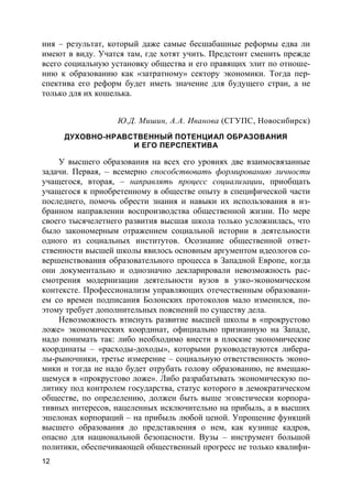 12
ния – результат, который даже самые бесшабашные реформы едва ли
имеют в виду. Учатся там, где хотят учить. Предстоит сменить прежде
всего социальную установку общества и его правящих элит по отноше-
нию к образованию как «затратному» сектору экономики. Тогда пер-
спектива его реформ будет иметь значение для будущего стран, а не
только для их кошелька.
Ю.Д. Мишин, А.А. Иванова (СГУПС, Новосибирск)
ДУХОВНО-НРАВСТВЕННЫЙ ПОТЕНЦИАЛ ОБРАЗОВАНИЯ
И ЕГО ПЕРСПЕКТИВА
У высшего образования на всех его уровнях две взаимосвязанные
задачи. Первая, – всемерно способствовать формированию личности
учащегося, вторая, – направлять процесс социализации, приобщать
учащегося к приобретенному в обществе опыту в специфической части
последнего, помочь обрести знания и навыки их использования в из-
бранном направлении воспроизводства общественной жизни. По мере
своего тысячелетнего развития высшая школа только усложнилась, что
было закономерным отражением социальной истории в деятельности
одного из социальных институтов. Осознание общественной ответ-
ственности высшей школы явилось основным аргументом идеологов со-
вершенствования образовательного процесса в Западной Европе, когда
они документально и однозначно декларировали невозможность рас-
смотрения модернизации деятельности вузов в узко-экономическом
контексте. Профессионализм управляющих отечественным образовани-
ем со времен подписания Болонских протоколов мало изменился, по-
этому требует дополнительных пояснений по существу дела.
Невозможность втиснуть развитие высшей школы в «прокрустово
ложе» экономических координат, официально признанную на Западе,
надо понимать так: либо необходимо внести в плоские экономические
координаты – «расходы-доходы», которыми руководствуются либера-
лы-рыночники, третье измерение – социальную ответственность эконо-
мики и тогда не надо будет отрубать голову образованию, не вмещаю-
щемуся в «прокрустово ложе». Либо разрабатывать экономическую по-
литику под контролем государства, статус которого в демократическом
обществе, по определению, должен быть выше эгоистически корпора-
тивных интересов, нацеленных исключительно на прибыль, а в высших
эшелонах корпораций – на прибыль любой ценой. Упрощение функций
высшего образования до представления о нем, как кузнице кадров,
опасно для национальной безопасности. Вузы – инструмент большой
политики, обеспечивающей общественный прогресс не только квалифи-
 