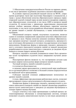 120
3. Обеспечение конкурентоспособности России на мировом уровне,
в том числе признание за рубежом дипломов о высшем образовании.
В условиях перехода российской высшей школы на ФГОС, сокра-
щения аудиторных часов при подготовке бакалавров и специалистов, а
также с целью обеспечения качества образовательного процесса перво-
очередной задачей стоящей перед вузами является внедрение современ-
ных образовательных технологий, в том числе АМО и контроля знаний
студентов. В соответствии с принятыми директивными документами
высшее учебное заведение обязано обеспечивать гарантию качества
подготовки, в том числе путем разработки объективных процедур оцен-
ки уровня знаний и умений обучающихся, а также компетенций вы-
пускников.
Объективный контроль знаний, получаемых студентами, является
одним из основных направлений управления качеством образовательно-
го процесса в вузе. Оценка качества освоения основных образователь-
ных программ включает текущий контроль успеваемости, промежуточ-
ную аттестацию обучающихся и итоговую государственную аттестацию
выпускников. Конкретные формы и процедуры текущего, промежуточ-
ного и итогового (выходного) контроля знаний по каждой дисциплине
разрабатываются вузом самостоятельно и доводятся до сведения обуча-
ющихся в течение первого месяца обучения.
Контроль текущей и итоговой успеваемости может быть организо-
ван путем тестирования студентов после завершения изучения дисци-
плины.
Неоспоримым фактом является то, что тестирование сегодня одна
из самых широко используемых форм контроля знаний студентов.
Тестовый контроль знаний и умений студентов:
 отличается объективностью,
 экономит время преподавателя, в значительной мере освобождает
его от рутинной работы и позволяет в большей степени сосредоточиться
на творческой части преподавания,
 обладает высокой степенью дифференциации испытуемых по
уровню знаний и умений,
 очень эффективен при реализации рейтинговых систем, позволяет
прогнозировать темпы и результативность обучения каждого студента.
Конкретные формы и процедуры текущего, промежуточного и ито-
гового (выходного) контроля знаний по каждой дисциплине разрабаты-
ваются вузом самостоятельно и доводятся до сведения обучающихся в
течение первого месяца обучения.
Следует отметить и все шире проникающие в учебный процесс ав-
томатизированные обучающие и контролирующие системы, которые
позволяют студенту самостоятельно изучать ту или иную дисциплину и
 