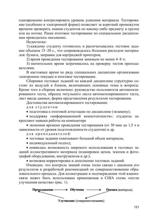 121
одновременно контролировать уровень усвоения материала. Тестирова-
ние (особенно в электронной форме) позволяет за короткий промежуток
времени проверить знания студентов по какому-либо предмету в группе
или на потоке. Ранее итоговое тестирование по специальным дисципли-
нам проводилось письменно.
Недостатки:
1) каждому студенту готовилось и распечатывалось тестовое зада-
ние объемом 15–20 с., что сопровождалось большим расходом материа-
лов: бумаги, заправки для картриджей принтеров;
2) время проведения тестирования занимало не менее 4–8 ч;
3) значительное время затрачивалось на проверку тестов препода-
вателями.
В настоящее время по ряду специальных дисциплин организовано
электронное текущее и итоговое тестирование.
Сборники тестовых заданий по каждой дисциплине структурно со-
стоят из модулей и блоков, включающих основные темы и вопросы.
Кроме того в сборник включено: руководство пользователя автоматизи-
рованного теста, образец титульного листа автоматизированного теста,
лист ввода данных; форма представления результатов тестирования.
Достоинства автоматизированного тестирования:
д л я с т у д е н т о в:
 подготовка к итоговой аттестации по дисциплине (экзамену);
 поддержка «информационной компетентности»: студенты за-
крепляют навыки работы на компьютере
 экономия времени проведения тестирования (от 30 мин до 1,5 ч в
зависимости от уровня подготовленности студентов) и др.
д л я п р е п о д а в а т е л е й:
 тестовые задания охватывают большой объем материала,
 индивидуальный подход;
 появилась возможность широкого использования в тестовых за-
даний иллюстративного материала (планировок цехов, эскизов и фото-
графий оборудования, инструментов и др.);
 возможна корректировка и дополнение тестовых заданий.
Очевидно, что контроль знаний очень тесно связан с анализом его
результатов и разработкой рекомендаций по совершенствованию обра-
зовательного процесса. Для иллюстрации и подтверждения этой взаимо-
связи может быть использована применяемая в США схема «петли
улучшения качества» (рис. 1).
 