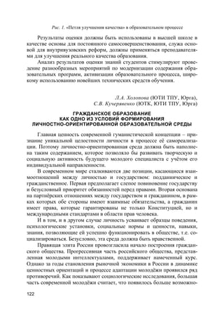 122
Рис. 1. «Петля улучшения качества» в образовательном процессе
Результаты оценки должны быть использованы в высшей школе в
качестве основы для постоянного самосовершенствования, служа осно-
вой для внутривузовских реформ, должны применяться преподавателя-
ми для улучшения реального качества образования.
Анализ результатов оценки знаний студентов стимулируют прове-
дение разнообразных мероприятий по модернизации содержания обра-
зовательных программ, активизации образовательного процесса, широ-
кому использованию новейших технических средств обучения.
Л.А. Холопова (ЮТИ ТПУ, Юрга),
С.В. Кучерявенко (ЮТК, ЮТИ ТПУ, Юрга)
ГРАЖДАНСКОЕ ОБРАЗОВАНИЕ
КАК ОДНО ИЗ УСЛОВИЙ ФОРМИРОВАНИЯ
ЛИЧНОСТНО-ОРИЕНТИРОВАННОЙ ОБРАЗОВАТЕЛЬНОЙ СРЕДЫ
Главная ценность современной гуманистической концепции – при-
знание уникальной целостности личности в процессе её самореализа-
ции. Поэтому личностно-ориентированная среда должна быть наполне-
на таким содержанием, которое позволяло бы развивать творческую и
социальную активность будущего молодого специалиста с учётом его
индивидуальной направленности.
В современном мире сталкиваются две позиции, касающиеся взаи-
моотношений между личностью и государством: подданническое и
гражданственное. Первая предполагает слепое повиновение государству
и безусловный приоритет обязанностей перед правами. Вторая основана
на партнёрских отношениях между государством и гражданином, в рам-
ках которых обе стороны имеют взаимные обязательства, а гражданин
имеет права, которые гарантированы не только Конституцией, но и
международными стандартами в области прав человека.
И в том, и в другом случае личность усваивает образцы поведения,
психологические установки, социальные нормы и ценности, навыки,
знания, позволяющие ей успешно функционировать в обществе, т.е. со-
циализироваться. Безусловно, эта среда должна быть нравственной.
Правящая элита России провозгласила начало построения граждан-
ского общества. Прогрессивная часть российского общества, представ-
ленная молодыми интеллектуалами, поддерживает намеченный курс.
Однако за годы становления рыночной экономики в России в динамике
ценностных ориентаций и процессе адаптации молодёжи проявился ряд
противоречий. Как показывают социологические исследования, большая
часть современной молодёжи считает, что появилось больше возможно-
 