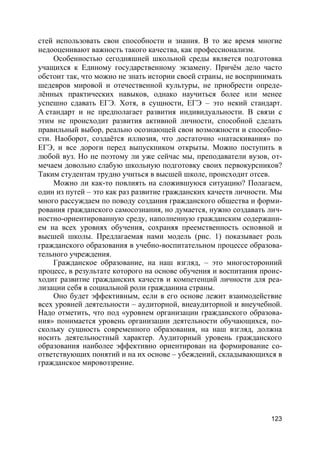 123
стей использовать свои способности и знания. В то же время многие
недооценивают важность такого качества, как профессионализм.
Особенностью сегодняшней школьной среды является подготовка
учащихся к Единому государственному экзамену. Причём дело часто
обстоит так, что можно не знать истории своей страны, не воспринимать
шедевров мировой и отечественной культуры, не приобрести опреде-
лённых практических навыков, однако научиться более или менее
успешно сдавать ЕГЭ. Хотя, в сущности, ЕГЭ – это некий стандарт.
А стандарт и не предполагает развития индивидуальности. В связи с
этим не происходит развития активной личности, способной сделать
правильный выбор, реально осознающей свои возможности и способно-
сти. Наоборот, создаётся иллюзия, что достаточно «натаскивания» по
ЕГЭ, и все дороги перед выпускником открыты. Можно поступить в
любой вуз. Но не поэтому ли уже сейчас мы, преподаватели вузов, от-
мечаем довольно слабую школьную подготовку своих первокурсников?
Таким студентам трудно учиться в высшей школе, происходит отсев.
Можно ли как-то повлиять на сложившуюся ситуацию? Полагаем,
один из путей – это как раз развитие гражданских качеств личности. Мы
много рассуждаем по поводу создания гражданского общества и форми-
рования гражданского самосознания, но думается, нужно создавать лич-
ностно-ориентированную среду, наполненную гражданским содержани-
ем на всех уровнях обучения, сохраняя преемственность основной и
высшей школы. Предлагаемая нами модель (рис. 1) показывает роль
гражданского образования в учебно-воспитательном процессе образова-
тельного учреждения.
Гражданское образование, на наш взгляд, – это многосторонний
процесс, в результате которого на основе обучения и воспитания проис-
ходит развитие гражданских качеств и компетенций личности для реа-
лизации себя в социальной роли гражданина страны.
Оно будет эффективным, если в его основе лежит взаимодействие
всех уровней деятельности – аудиторной, внеаудиторной и внеучебной.
Надо отметить, что под «уровнем организации гражданского образова-
ния» понимается уровень организации деятельности обучающихся, по-
скольку сущность современного образования, на наш взгляд, должна
носить деятельностный характер. Аудиторный уровень гражданского
образования наиболее эффективно ориентирован на формирование со-
ответствующих понятий и на их основе – убеждений, складывающихся в
гражданское мировоззрение.
 