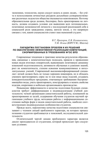 125
экономики, технологии, науки следует искать в самих людях, – без учё-
та и использования личностных ресурсов дальнейшее усовершенствова-
ние различных подсистем общества оказывается невозможным. Поэтому
образовательная среда должна, бесспорно, быть ориентирована на лич-
ность, должна создавать условия для выявления всех потенциальных,
позитивных возможностей личности с последующей реализацией себя в
социальной роли гражданина страны, жителя земли, а это напрямую
связано с тем, каким специалистом станет наш нынешний студент.
В.Т. Прохоров, Е.В. Компанченко,
Т.М. Осина (ЮРГУЭС, Шахты)
ПАРАДИГМА ПОСТАНОВКИ ПРОБЛЕМ И ИХ РЕШЕНИЙ
ПО ОБЕСПЕЧЕНИЮ ЭФФЕКТИВНОЙ РЕАЛИЗАЦИИ КОМПЕТЕНЦИЙ,
СФОРМИРОВАННЫХ В ТРЕБОВАНИЯХ ФГОС ВПО
Современные тенденции в трактовке качества результатов образова-
ния, связанные с компетентностным подходом, привели к проявлению
новых видов итоговых измерителей, выявляющих позитивную динамику
изменений подготовленности, активности обучаемых в усвоении знаний,
рост их компетентности, степени освоения коммуникативных и интел-
лектуальных умений. Современный высококвалифицированный специа-
лист легкой должен быть не только хорошим инженером, но и обладать
умением прогнозировать спрос на те или иные виды изделий, создавать
конкурентоспособную продукцию, отвечающую требованиям быстроме-
няющейся моды, уметь проектировать, конструировать и менять свойства
изделия, оперативно и мобильно организовывать производство.
Повышение эффективности и качества подготовки будущих специ-
алистов требует дифференциации и индивидуализации учебной дея-
тельности; четкой организации самостоятельной работы, основанной на
проектировании ее целей, содержания обучения студентов научной ор-
ганизации учебного труда, методикам работы с информационными си-
стемами выбора форм и видов самостоятельной работы, наиболее соот-
ветствующих индивидуальным особенностям студентов.
Прежде всего, перспективы качества подготовки специалистов свя-
зывают с чтением лекций проблемного характера, на которых процесс
познания студентов приближается к поисковой, исследовательской дея-
тельности.
Отличительной чертой лекции проблемного характера является
диалог преподавателя со студентами, который происходит при следую-
щих условиях:
 
