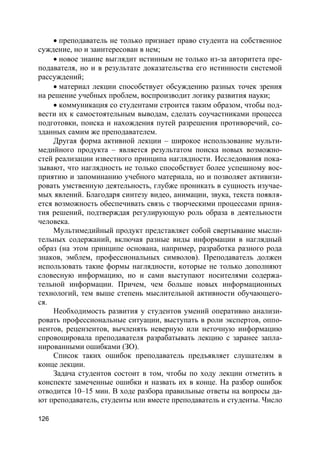 126
 преподаватель не только признает право студента на собственное
суждение, но и заинтересован в нем;
 новое знание выглядит истинным не только из-за авторитета пре-
подавателя, но и в результате доказательства его истинности системой
рассуждений;
 материал лекции способствует обсуждению разных точек зрения
на решение учебных проблем, воспроизводит логику развития науки;
 коммуникация со студентами строится таким образом, чтобы под-
вести их к самостоятельным выводам, сделать соучастниками процесса
подготовки, поиска и нахождения путей разрешения противоречий, со-
зданных самим же преподавателем.
Другая форма активной лекции – широкое использование мульти-
медийного продукта – является результатом поиска новых возможно-
стей реализации известного принципа наглядности. Исследования пока-
зывают, что наглядность не только способствует более успешному вос-
приятию и запоминанию учебного материала, но и позволяет активизи-
ровать умственную деятельность, глубже проникать в сущность изучае-
мых явлений. Благодаря синтезу видео, анимации, звука, текста появля-
ется возможность обеспечивать связь с творческими процессами приня-
тия решений, подтверждая регулирующую роль образа в деятельности
человека.
Мультимедийный продукт представляет собой свертывание мысли-
тельных содержаний, включая разные виды информации в наглядный
образ (на этом принципе основана, например, разработка разного рода
знаков, эмблем, профессиональных символов). Преподаватель должен
использовать такие формы наглядности, которые не только дополняют
словесную информацию, но и сами выступают носителями содержа-
тельной информации. Причем, чем больше новых информационных
технологий, тем выше степень мыслительной активности обучающего-
ся.
Необходимость развития у студентов умений оперативно анализи-
ровать профессиональные ситуации, выступать в роли экспертов, оппо-
нентов, рецензентов, вычленять неверную или неточную информацию
спровоцировала преподавателя разрабатывать лекцию с заранее запла-
нированными ошибками (ЗО).
Список таких ошибок преподаватель предъявляет слушателям в
конце лекции.
Задача студентов состоит в том, чтобы по ходу лекции отметить в
конспекте замеченные ошибки и назвать их в конце. На разбор ошибок
отводится 10–15 мин. В ходе разбора правильные ответы на вопросы да-
ют преподаватель, студенты или вместе преподаватель и студенты. Число
 
