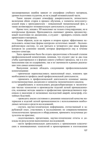 127
запланированных ошибок зависит от специфики учебного материала,
уровня подготовки студентов, но не в ущерб познавательной части.
Такие лекции создают атмосферу доверительности, личностного
включения обеих сторон в процесс обучения, а элементы интеллекту-
альной игры с преподавателем – повышенный эмоциональный фон, а
также активизируют познавательную деятельность студентов.
Кроме того, лекция с ЗО выполняет не только стимулирующие, но и
контрольные функции. Преподаватель оценивает уровень предшеству-
ющей подготовки по дисциплине, а студент – проверить степень своей
ориентации в материале.
Таким образом, если на первом и втором курсах эффективнее ис-
пользовать «известные формы контроля» остаточных знаний – балльно-
рейтинговую систему, то для третьего и четвертого уже иные формы
контроля по усвоению знаний, которые формируются ему в течение
каждого семестра.
Здесь правомочно было бы отдать предпочтение в большей степени
профессиональной компетенции, понимая, что студент уже за два года
учебы адаптировался и к формам самого учебного процесса, так и к его
наполнению как по содержанию, так и по значимости в рамках реализа-
ции этих самых компетенций.
Выпускник должен обладать следующими профессиональными
компетенциями:
– критически переосмысливать накопленный опыт, изменять при
необходимости профиль своей профессиональной деятельности;
– применять в профессиональной деятельности основные законы
естественнонаучных дисциплин и элементы экономического анализа;
– разрабатывать и использовать ресурсосберегающие и экологиче-
ски чистые технологии в производстве изделий легкой промышленно-
сти, основные методы защиты и профилактики производственного пер-
сонала и населения от возможных последствий аварий, катастроф, сти-
хийных бедствий;
– проводить анализ состояния и динамики показателей качества ма-
териалов и изделий легкой промышленности с использованием необхо-
димых методов и средств исследований;
– изучать научно-техническую информацию, отечественный и за-
рубежный опыт, участвовать в исследованиях по совершенствованию
технологических процессов и оборудования, применять полученные ре-
зультаты на практике;
– подготавливать презентации, научно-технические отчеты и до-
клады по результатам выполненных исследований;
– вести профессиональную деятельность с применением классиче-
ских и инновационных технологий в проектировании и изготовлении
 