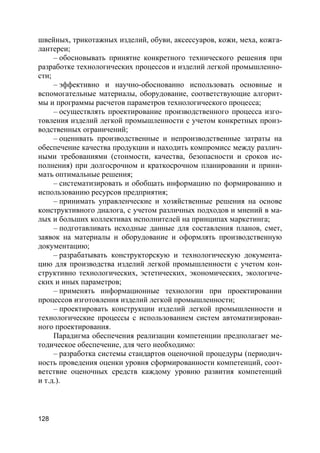 128
швейных, трикотажных изделий, обуви, аксессуаров, кожи, меха, кожга-
лантереи;
– обосновывать принятие конкретного технического решения при
разработке технологических процессов и изделий легкой промышленно-
сти;
– эффективно и научно-обоснованно использовать основные и
вспомогательные материалы, оборудование, соответствующие алгорит-
мы и программы расчетов параметров технологического процесса;
– осуществлять проектирование производственного процесса изго-
товления изделий легкой промышленности с учетом конкретных произ-
водственных ограничений;
– оценивать производственные и непроизводственные затраты на
обеспечение качества продукции и находить компромисс между различ-
ными требованиями (стоимости, качества, безопасности и сроков ис-
полнения) при долгосрочном и краткосрочном планировании и прини-
мать оптимальные решения;
– систематизировать и обобщать информацию по формированию и
использованию ресурсов предприятия;
– принимать управленческие и хозяйственные решения на основе
конструктивного диалога, с учетом различных подходов и мнений в ма-
лых и больших коллективах исполнителей на принципах маркетинга;
– подготавливать исходные данные для составления планов, смет,
заявок на материалы и оборудование и оформлять производственную
документацию;
– разрабатывать конструкторскую и технологическую документа-
цию для производства изделий легкой промышленности с учетом кон-
структивно технологических, эстетических, экономических, экологиче-
ских и иных параметров;
– применять информационные технологии при проектировании
процессов изготовления изделий легкой промышленности;
– проектировать конструкции изделий легкой промышленности и
технологические процессы с использованием систем автоматизирован-
ного проектирования.
Парадигма обеспечения реализации компетенции предполагает ме-
тодическое обеспечение, для чего необходимо:
– разработка системы стандартов оценочной процедуры (периодич-
ность проведения оценки уровня сформированности компетенций, соот-
ветствие оценочных средств каждому уровню развития компетенций
и т.д.).
 