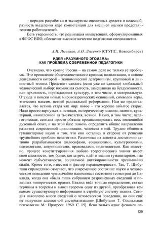 129
– порядок разработки и экспертизы оценочных средств и целесооб-
разность выделения ядра компетенций для внешней оценки представи-
телями работодателей.
Есть уверенность, что реализация компетенций, сформулированных
в ФГОС ВПО, обеспечит высокое качество подготовки специалистов.
А.И. Лысенко, А.О. Лысенко (СГУПС, Новосибирск)
ИДЕЯ «РАЗУМНОГО ЭГОИЗМА»
КАК ПРОБЛЕМА СОВРЕМЕННОЙ ПЕДАГОГИКИ
Очевидно, что кризис России – на самом деле не только её пробле-
мы. Это проявление общечеловеческого кризиса; цивилизации, в основе
деятельности которой – экономический детерминизм, групповой и лич-
ностный эгоизм. Предстоит сделать (если уже не сделано) глобальный
человеческий выбор: возможная сытость, замешанная на бездуховности,
или духовность, порождающая культуру, в том числе, и материальную.
Отсюда и поиски новых мировоззренческих оснований, символов веры,
этических максим, некоей радикальной реформации. Нам же представ-
ляется, что истина стара как мир: новое – это хорошо забытое старое.
Надо просто вернуться к истокам, историческому знанию, памяти, куль-
турной, накопленной за тысячелетия, вечной. Наука, в том числе, педа-
гогическая, сегодня просто обязана проанализировать весь имеющийся
духовный опыт, и на этой базе помочь определить общие направления
развития современной цивилизации, человека в ней. Трудно обвинить
гуманитарные науки в том, что они остались в стороне от решения
труднейших проблем педагогики. Различные их аспекты достаточно ак-
тивно разрабатываются философами, социологами, культурологами,
психологами, антропологами, правоведами, политологами. Как извест-
но, процесс конституирования любого теоретического знания имеет
свои сложности, тем более, когда речь идёт о знании гуманитарном, где
момент субъективности, социальной ангажированности чрезвычайно
силён. Кроме того, известен и фактор неравномерности. Так, Т. Шибу-
тани справедливо отмечает, что современное состояние науки о челове-
ческом поведении чрезвычайно напоминает состояние геометрии до Ев-
клида, когда она «была лишь собранием разрозненных сведений и по-
лезных эмпирических правил. Евклид ввёл точные определения, связал
термины в теоремы и вывел теоремы одну из другой, преобразовав тем
самым существующую информацию в стройную систему знания. Сего-
дня накоплено много сведений о человеческом поведении, но они ещё
не получили адекватной систематизации» [Шибутани Т. Социальная
психология. М.: Прогресс. 1969. С. 15]. Ясно только одно: феномен пе-
 