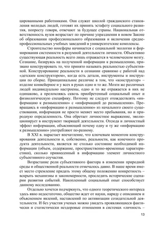 13
цированными работниками. Они служат школой гражданского станов-
ления молодых людей, готовят их принять эстафету социального разви-
тия, попросту говоря, отвечают за будущее страны. Национальная от-
ветственность вузов возрастает по причине упразднения в новом Законе
об образовании профессионального образования и включения средне-
профессиональных учебных заведений в университетские комплексы.
Строительство ноосферы начинается с социальной экологии и фор-
мирования системности в разумной деятельности личности. Объективно
существующая реальность всего лишь отражается в человеческом мозгу.
Сознание, базируясь на полученной информации к размышлению, при-
звано конструировать то, что принято называть реальностью субъектив-
ной. Конструирование реальности в сознании сравнимо с работой над
«детским конструктором», когда есть детали, инструменты и инструк-
ции по сборке. Принципиальное различие в том, что «конструктор» –
изделие конвейерное и у всех в руках одно и то же. Мозги же различных
людей индивидуально настроены, одно и то же отражается в них не
одинаково, а преломляясь сквозь приобретенный социальный опыт и
физиологическую специфику. Поэтому не следует отождествлять «ин-
формацию к размышлению» с «информацией до размышления». Пре-
вращаясь в «информацию к размышлению» из начального своего суще-
ствования, информация не просто меняет место пребывания, но и при-
родную определенность. Она обретает личностное выражение, эволю-
ционирует в инструмент творящей деятельности. Отсюда и личностный
эффект информации, объясняющий почему одну и ту же «информацию
к размышлению» употребляют по-разному.
В XXI в. нарастает впечатление, что ключевым моментом констру-
ирования деятельности и, собственно, реальности, как конечного про-
дукта деятельности, является не столько состояние необходимой ин-
формации (объем, содержание, пространственно-временные характери-
стики), сколько привнесенный в информацию элемент личностного
субъективного соучастия.
Возрастание роли субъективного фактора в изменении природной
среды и общественной реальности отмечалось давно. В наше время име-
ет место стремление придать этому общему положению конкретность –
вскрыть механизмы и закономерности, проследить исторические сцена-
рии развития событий. Накопленный социальный опыт способствует
данному исследованию.
Отдельно хочется подчеркнуть, что одного теоретического интереса
здесь явно недостаточно, общество ждет от науки, наряду с описанием и
объяснением явлений, наставлений по активизации созидательной дея-
тельности. И без участия ученых можно увидеть проявляющиеся факти-
чески и статистически нездоровые отношения в системах «личность –
 