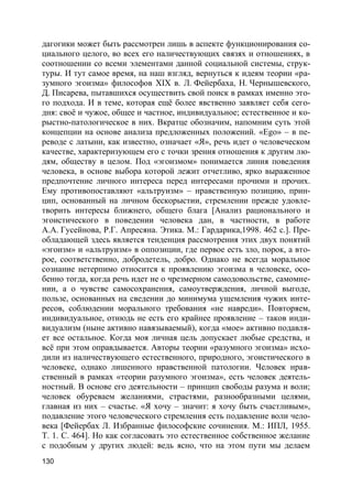 130
дагогики может быть рассмотрен лишь в аспекте функционирования со-
циального целого, во всех его наличествующих связях и отношениях, в
соотношении со всеми элементами данной социальной системы, струк-
туры. И тут самое время, на наш взгляд, вернуться к идеям теории «ра-
зумного эгоизма» философов XIX в. Л. Фейербаха, Н. Чернышевского,
Д. Писарева, пытавшихся осуществить свой поиск в рамках именно это-
го подхода. И в теме, которая ещё более явственно заявляет себя сего-
дня: своё и чужое, общее и частное, индивидуальное; естественное и ко-
рыстно-патологическое в них. Вкратце обозначим, напомним суть этой
концепции на основе анализа предложенных положений. «Ego» – в пе-
реводе с латыни, как известно, означает «Я», речь идет о человеческом
качестве, характеризующем его с точки зрения отношения к другим лю-
дям, обществу в целом. Под «эгоизмом» понимается линия поведения
человека, в основе выбора которой лежит отчетливо, ярко выраженное
предпочтение личного интереса перед интересами прочими и прочих.
Ему противопоставляют «альтруизм» – нравственную позицию, прин-
цип, основанный на личном бескорыстии, стремлении прежде удовле-
творить интересы ближнего, общего блага [Анализ рационального и
эгоистического в поведении человека дан, в частности, в работе
А.А. Гусейнова, Р.Г. Апресяна. Этика. М.: Гардарика,1998. 462 с.]. Пре-
обладающей здесь является тенденция рассмотрения этих двух понятий
«эгоизм» и «альтруизм» в оппозиции, где первое есть зло, порок, а вто-
рое, соответственно, добродетель, добро. Однако не всегда моральное
сознание нетерпимо относится к проявлению эгоизма в человеке, осо-
бенно тогда, когда речь идет не о чрезмерном самодовольстве, самомне-
нии, а о чувстве самосохранения, самоутверждения, личной выгоде,
пользе, основанных на сведении до минимума ущемления чужих инте-
ресов, соблюдении морального требования «не навреди». Повторяем,
индивидуальное, отнюдь не есть его крайнее проявление – таков инди-
видуализм (ныне активно навязываемый), когда «мое» активно подавля-
ет все остальное. Когда моя личная цель допускает любые средства, и
всё при этом оправдывается. Авторы теории «разумного эгоизма» исхо-
дили из наличествующего естественного, природного, эгоистического в
человеке, однако лишенного нравственной патологии. Человек нрав-
ственный в рамках «теории разумного эгоизма», есть человек деятель-
ностный. В основе его деятельности – принцип свободы разума и воли;
человек обуреваем желаниями, страстями, разнообразными целями,
главная из них – счастье. «Я хочу – значит: я хочу быть счастливым»,
подавление этого человеческого стремления есть подавление воли чело-
века [Фейербах Л. Избранные философские сочинения. М.: ИПЛ, 1955.
Т. 1. С. 464]. Но как согласовать это естественное собственное желание
с подобным у других людей: ведь ясно, что на этом пути мы делаем
 