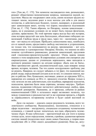 133
гих» [Там же, С. 175]. Эти немногие наслаждаются ими, размышляют,
решают общественно-экономические вопросы, занимаются наукой, ис-
кусством. Массы же «надрывают свои силы, своим нелепым трудом ис-
тощают землю, медленно роют в поле могилы для себя и для своего
потомства, и действительно беднеют, тупеют, вымирают, и роскошный
цвет цивилизации вянет, потому что корень оказывается подгнившим
[Там же, С. 176]. Таким образом, по Писареву, основа цивилизации –
народ, но в указанных условиях он не может быть гнилым физически,
духовно, нравственно. По этой причине народ всегда был вне истории,
сама история предстаёт как цепь бесплодных, объективно гибнущих ци-
вилизаций. Свобода труда и труду масс, через это – воспитание, науче-
ние – вот выход из ситуации. Пробудить самосознание масс, освободить
его от всякой опеки, предоставить свободу инстинктам и устремлениям,
но только тем, что основываются на разуме, просвещении – вот суть
«социализма» и «демократизма» Писарева. Похоже, что именно он ввёл
понятие «устойчивого равновесия», развития цивилизаций, предложив
свой «экономико-просветительский» проспект. Очень важны поиски
именно в этом направлении. В современных условиях они смотрятся уже
сверхактуально, далеки от утопически нереального, явно находятся в
контексте решения главного на сегодня вопроса: «Быть или не быть».
Явно противостоят другой, пессимистической идее, идее неверия: конца
времен, истории, человека. Так что одним «альтруизмом» проблему уже
не решить. Наверное, не следует забывать и тот факт, что нынешний ми-
ровой лидер, определяющий сегодня если не всё, то слишком многое, вы-
рос из рабства. Оно, буквальное, настоящее, дожило до середины XIX в.,
пережитки его снимали до 60-х гг. прошлого столетия. Вопрос только в
том: исчезли ли они действительно, или подобные, варварские идеология,
психология, практика были лишь спрятаны, загнаны «внутрь». Требуют
выхода, подавления («больше наглости») действительных свобод, прав,
подлинной демократии. Нынешние, да и прошлые, события (в рамках
взаимоотношений США и остального мира) заставляют полагать, что
между гуманизмом и реальностью всё та же огромная пропасть, а борьба
за справедливость по-прежнему остаётся и будет самой жестокой из
войн.
Дело «за малым» – доказать самую разумность человека, всего че-
ловеческого сообщества. Вышесказанное, несомненно, относится и к
сфере педагогики – инструменту, специально созданному человеческим
сознанием, с главной целью: попытаться, все-таки, образумить челове-
ческое «Ego». В наш губительно – прагматичный век для этого и нужны
точные цели, затем определения, понятия, стройная, адекватная времени
система знаний (педагогика ждет своих новых Евклидов, а теория взаи-
модействия «Я» и «ТЫ» своего дальнейшего развития). Пока же, акту-
 