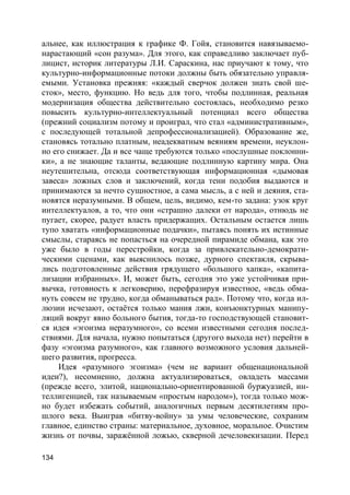 134
альнее, как иллюстрация к графике Ф. Гойя, становится навязываемо-
нарастающий «сон разума». Для этого, как справедливо заключает пуб-
лицист, историк литературы Л.И. Сараскина, нас приучают к тому, что
культурно-информационные потоки должны быть обязательно управля-
емыми. Установка прежняя: «каждый сверчок должен знать свой ше-
сток», место, функцию. Но ведь для того, чтобы подлинная, реальная
модернизация общества действительно состоялась, необходимо резко
повысить культурно-интеллектуальный потенциал всего общества
(прежний социализм потому и проиграл, что стал «административным»,
с последующей тотальной депрофессионализацией). Образование же,
становясь тотально платным, неадекватным веяниям времени, неуклон-
но его снижает. Да и все чаще требуются только «послушные поклонни-
ки», а не знающие таланты, ведающие подлинную картину мира. Она
неутешительна, отсюда соответствующая информационная «дымовая
завеса» ложных слов и заключений, когда тени подобия выдаются и
принимаются за нечто сущностное, а сама мысль, а с ней и деяния, ста-
новятся неразумными. В общем, цель, видимо, кем-то задана: узок круг
интеллектуалов, а то, что они «страшно далеки от народа», отнюдь не
пугает, скорее, радует власть придержащих. Остальным остается лишь
тупо хватать «информационные подачки», пытаясь понять их истинные
смыслы, стараясь не попасться на очередной пирамиде обмана, как это
уже было в годы перестройки, когда за привлекательно-демократи-
ческими сценами, как выяснилось позже, дурного спектакля, скрыва-
лись подготовленные действия грядущего «большого хапка», «капита-
лизации избранных». И, может быть, сегодня это уже устойчивая при-
вычка, готовность к легковерию, перефразируя известное, «ведь обма-
нуть совсем не трудно, когда обманываться рад». Потому что, когда ил-
люзии исчезают, остаётся только мания лжи, конъюнктурных манипу-
ляций вокруг явно больного бытия, тогда-то господствующей становит-
ся идея «эгоизма неразумного», со всеми известными сегодня послед-
ствиями. Для начала, нужно попытаться (другого выхода нет) перейти в
фазу «эгоизма разумного», как главного возможного условия дальней-
шего развития, прогресса.
Идея «разумного эгоизма» (чем не вариант общенациональной
идеи?), несомненно, должна актуализироваться, овладеть массами
(прежде всего, элитой, национально-ориентированной буржуазией, ин-
теллигенцией, так называемым «простым народом»), тогда только мож-
но будет избежать событий, аналогичных первым десятилетиям про-
шлого века. Выиграв «битву-войну» за умы человеческие, сохраним
главное, единство страны: материальное, духовное, моральное. Очистим
жизнь от почвы, заражённой ложью, скверной дечеловекизации. Перед
 