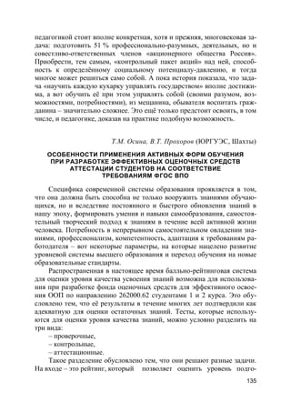 135
педагогикой стоит вполне конкретная, хотя и прежняя, многовековая за-
дача: подготовить 51 % профессионально-разумных, деятельных, но и
совестливо-ответственных членов «акционерного общества Россия».
Приобрести, тем самым, «контрольный пакет акций» над ней, способ-
ность к определённому социальному потенциалу-давлению, и тогда
многое может решиться само собой. А пока история показала, что зада-
ча «научить каждую кухарку управлять государством» вполне достижи-
ма, а вот обучить её при этом управлять собой (своими разумом, воз-
можностями, потребностями), из мещанина, обывателя воспитать граж-
данина – значительно сложнее. Это ещё только предстоит освоить, в том
числе, и педагогике, доказав на практике подобную возможность.
Т.М. Осина, В.Т. Прохоров (ЮРГУЭС, Шахты)
ОСОБЕННОСТИ ПРИМЕНЕНИЯ АКТИВНЫХ ФОРМ ОБУЧЕНИЯ
ПРИ РАЗРАБОТКЕ ЭФФЕКТИВНЫХ ОЦЕНОЧНЫХ СРЕДСТВ
АТТЕСТАЦИИ СТУДЕНТОВ НА СООТВЕТСТВИЕ
ТРЕБОВАНИЯМ ФГОС ВПО
Специфика современной системы образования проявляется в том,
что она должна быть способна не только вооружить знаниями обучаю-
щихся, но и вследствие постоянного и быстрого обновления знаний в
нашу эпоху, формировать умения и навыки самообразования, самостоя-
тельный творческий подход к знаниям в течение всей активной жизни
человека. Потребность в непрерывном самостоятельном овладении зна-
ниями, профессионализм, компетентность, адаптация к требованиям ра-
ботодателя – вот некоторые параметры, на которые нацелено развитие
уровневой системы высшего образования и переход обучения на новые
образовательные стандарты.
Распространенная в настоящее время балльно-рейтинговая система
для оценки уровня качества усвоения знаний возможна для использова-
ния при разработке фонда оценочных средств для эффективного освое-
ния ООП по направлению 262000.62 студентами 1 и 2 курса. Это обу-
словлено тем, что её результаты в течение многих лет подтвердили как
адекватную для оценки остаточных знаний. Тесты, которые использу-
ются для оценки уровня качества знаний, можно условно разделить на
три вида:
– проверочные,
– контрольные,
– аттестационные.
Такое разделение обусловлено тем, что они решают разные задачи.
На входе – это рейтинг, который позволяет оценить уровень подго-
 