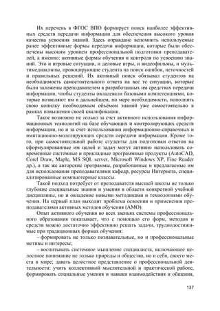 137
Их перечень в ФГОС ВПО формирует поиск наиболее эффектив-
ных средств передачи информации для обеспечения высокого уровня
качества усвоения знаний. Здесь оправдано вспомнить используемые
ранее эффективные формы передачи информации, которые были обес-
печены высоким уровнем профессиональной подготовки преподавате-
лей, а именно: активные формы обучения и контроля по усвоению зна-
ний. Это и игровые ситуации, и деловые игры, и видеофильмы, и муль-
тимедиаклипы, провоцирующие студента на поиск ошибок, неточностей
и правильных решений. Их активный поиск обязывал студентов на
необходимость самостоятельного ответа на все те ситуации, которые
были заложены преподавателем в разработанных им средствах передачи
информации, чтобы студенты овладевали базовыми компетенциями, ко-
торые позволяют им в дальнейшем, по мере необходимости, пополнять
свою копилку необходимым объёмом знаний уже самостоятельно в
рамках повышения своей квалификации.
Такое возможно не только за счет активного использования инфор-
мационных технологий на базе обучающих и контролирующих средств
информации, но и за счет использования информационно-справочных и
имитационно-моделирующих средств передачи информации. Кроме то-
го, при самостоятельной работе студенты для подготовки ответов на
сформулированные им целей и задач могут активно использовать со-
временные системные и прикладные программные продукты (AutoCAD,
Corel Draw, Maple, MS SQL server, Microsoft Windows XP, Fine Reader
др.), а так же авторские программы, разработанные и предлагаемые им
для использования преподавателями кафедр, ресурсы Интернета, специ-
ализированные компьютерные классы.
Такой подход потребует от преподавателя высшей школы не только
глубокие специальные знания и умения в области конкретной учебной
дисциплины, но и овладение новыми методиками и технологиями обу-
чения. На первый план выходит проблема освоения и применения пре-
подавателями активных методов обучения (АМО).
Опыт активного обучения во всех звеньях системы профессиональ-
ного образования показывает, что с помощью его форм, методов и
средств можно достаточно эффективно решать задачи, труднодостижи-
мые при традиционных формах обучения:
– формировать не только познавательные, но и профессиональные
мотивы и интересы;
– воспитывать системное мышление специалиста, включающее це-
лостное понимание не только природы и общества, но и себя, своего ме-
ста в мире; давать целостное представление о профессиональной дея-
тельности: учить коллективной мыслительной и практической работе,
формировать социальные умения и навыки взаимодействия и общения,
 