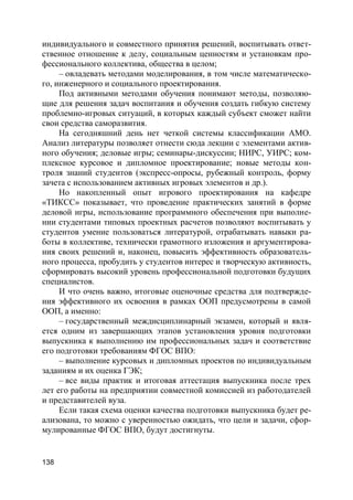 138
индивидуального и совместного принятия решений, воспитывать ответ-
ственное отношение к делу, социальным ценностям и установкам про-
фессионального коллектива, общества в целом;
– овладевать методами моделирования, в том числе математическо-
го, инженерного и социального проектирования.
Под активными методами обучения понимают методы, позволяю-
щие для решения задач воспитания и обучения создать гибкую систему
проблемно-игровых ситуаций, в которых каждый субъект сможет найти
свои средства саморазвития.
На сегодняшний день нет четкой системы классификации АМО.
Анализ литературы позволяет отнести сюда лекции с элементами актив-
ного обучения; деловые игры; семинары-дискуссии; НИРС, УИРС; ком-
плексное курсовое и дипломное проектирование; новые методы кон-
троля знаний студентов (экспресс-опросы, рубежный контроль, форму
зачета с использованием активных игровых элементов и др.).
Но накопленный опыт игрового проектирования на кафедре
«ТИКСС» показывает, что проведение практических занятий в форме
деловой игры, использование программного обеспечения при выполне-
нии студентами типовых проектных расчетов позволяют воспитывать у
студентов умение пользоваться литературой, отрабатывать навыки ра-
боты в коллективе, технически грамотного изложения и аргументирова-
ния своих решений и, наконец, повысить эффективность образователь-
ного процесса, пробудить у студентов интерес и творческую активность,
сформировать высокий уровень профессиональной подготовки будущих
специалистов.
И что очень важно, итоговые оценочные средства для подтвержде-
ния эффективного их освоения в рамках ООП предусмотрены в самой
ООП, а именно:
– государственный междисциплинарный экзамен, который и явля-
ется одним из завершающих этапов установления уровня подготовки
выпускника к выполнению им профессиональных задач и соответствие
его подготовки требованиям ФГОС ВПО:
– выполнение курсовых и дипломных проектов по индивидуальным
заданиям и их оценка ГЭК;
– все виды практик и итоговая аттестация выпускника после трех
лет его работы на предприятии совместной комиссией из работодателей
и представителей вуза.
Если такая схема оценки качества подготовки выпускника будет ре-
ализована, то можно с уверенностью ожидать, что цели и задачи, сфор-
мулированные ФГОС ВПО, будут достигнуты.
 