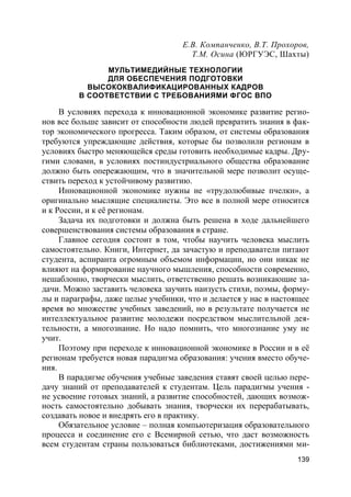 139
Е.В. Компанченко, В.Т. Прохоров,
Т.М. Осина (ЮРГУЭС, Шахты)
МУЛЬТИМЕДИЙНЫЕ ТЕХНОЛОГИИ
ДЛЯ ОБЕСПЕЧЕНИЯ ПОДГОТОВКИ
ВЫСОКОКВАЛИФИКАЦИРОВАННЫХ КАДРОВ
В СООТВЕТСТВИИ С ТРЕБОВАНИЯМИ ФГОС ВПО
В условиях перехода к инновационной экономике развитие регио-
нов все больше зависит от способности людей превратить знания в фак-
тор экономического прогресса. Таким образом, от системы образования
требуются упреждающие действия, которые бы позволили регионам в
условиях быстро меняющейся среды готовить необходимые кадры. Дру-
гими словами, в условиях постиндустриального общества образование
должно быть опережающим, что в значительной мере позволит осуще-
ствить переход к устойчивому развитию.
Инновационной экономике нужны не «трудолюбивые пчелки», а
оригинально мыслящие специалисты. Это все в полной мере относится
и к России, и к её регионам.
Задача их подготовки и должна быть решена в ходе дальнейшего
совершенствования системы образования в стране.
Главное сегодня состоит в том, чтобы научить человека мыслить
самостоятельно. Книги, Интернет, да зачастую и преподаватели питают
студента, аспиранта огромным объемом информации, но они никак не
влияют на формирование научного мышления, способности современно,
нешаблонно, творчески мыслить, ответственно решать возникающие за-
дачи. Можно заставить человека заучить наизусть стихи, поэмы, форму-
лы и параграфы, даже целые учебники, что и делается у нас в настоящее
время во множестве учебных заведений, но в результате получается не
интеллектуальное развитие молодежи посредством мыслительной дея-
тельности, а многознание. Но надо помнить, что многознание уму не
учит.
Поэтому при переходе к инновационной экономике в России и в её
регионам требуется новая парадигма образования: учения вместо обуче-
ния.
В парадигме обучения учебные заведения ставят своей целью пере-
дачу знаний от преподавателей к студентам. Цель парадигмы учения -
не усвоение готовых знаний, а развитие способностей, дающих возмож-
ность самостоятельно добывать знания, творчески их перерабатывать,
создавать новое и внедрять его в практику.
Обязательное условие – полная компьютеризация образовательного
процесса и соединение его с Всемирной сетью, что даст возможность
всем студентам страны пользоваться библиотеками, достижениями ми-
 