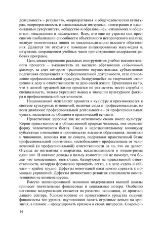 14
деятельность – результат», «корпоративная и общечеловеческая культу-
ра», «корпоративность и национальные интересы», «интеграция и наци-
ональный суверенитет», «общество и образование», «экономика и обще-
ство», «наследники и наследство». Всех, кто еще не утратил под прес-
сингом глобализации способности объективного исторического анализа,
волнует политическая линия на макдональдизацию высшего образова-
ния. Делается это открыто с помощью ангажированных масс-медиа и,
иезуитски, сокращением учебных часов при сохранении содержания ра-
бочих программ.
Цель секвестирования реальных инструментов учебно-воспитатель-
ного процесса – выхолостить из высшего образования субъектный
фактор, за счет которого традиционно осуществлялась субъективная
подготовка специалиста к профессиональной деятельности, шло станов-
ление профессиональной культуры, базирующейся на творческом отно-
шении к делу и ответственности за дело своей жизни. Ориентация на то,
что в долгой трудовой жизни придется не раз менять место службы и
специальность, только укрепляет вывод о значении культурного факто-
ра в профессиональной деятельности.
Национальный менталитет хранится в культуре и приумножается в
системе культурных отношений, включая сюда и профессиональные, во
всем диапазоне профессиональной деятельности – от профессиональных
чувств, мышления до общения в практической ее части.
Нравственное здоровье так же источником своим имеет культуру.
Корни нравственности в общественной природе человека, она охраняет
форму человеческого бытия. Сводя к недозволительному минимуму
субъектные отношения в производстве высшего образования, политики
и чиновники, понимая или не совсем, подрывают нравственный базис
профессиональной подготовки, «освобождают» профессионала от чело-
веческой (и профессиональной) ответственности за то, что он делает.
Отсюда до нигилизма и анархизма, вседозволенности и эгоцентризма
один шаг. И никакие доводы в пользу компетенций не помогут, тем бо-
лее что компетенции, опять-таки, базируются на нравственной ответ-
ственности, которую формально проверить легко, а в деле «здесь и сей-
час» – крайне трудно. Дефекты новогодней елки можно спрятать с по-
мощью украшений. Дефекты личностного развития специалиста компе-
тенциями не компенсируешь.
Вместо запланированной экономии модернизация высшей школы
принесет значительные финансовые и социальные потери. Особенно
негативно модернизация скажется на развитии экономики, ее произво-
дящего сектора. Удовлетворение от нравственного уродства получат
финансисты топ-уровня, научившиеся делать огромные деньги на кри-
зисах, а главное – продуцировать кризисы в своих интересах. Современ-
 
