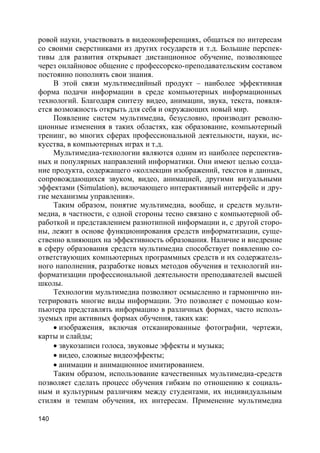 140
ровой науки, участвовать в видеоконференциях, общаться по интересам
со своими сверстниками из других государств и т.д. Большие перспек-
тивы для развития открывает дистанционное обучение, позволяющее
через онлайновое общение с профессорско-преподавательским составом
постоянно пополнять свои знания.
В этой связи мультимедийный продукт – наиболее эффективная
форма подачи информации в среде компьютерных информационных
технологий. Благодаря синтезу видео, анимации, звука, текста, появля-
ется возможность открыть для себя и окружающих новый мир.
Появление систем мультимедиа, безусловно, производит револю-
ционные изменения в таких областях, как образование, компьютерный
тренинг, во многих сферах профессиональной деятельности, науки, ис-
кусства, в компьютерных играх и т.д.
Мультимедиа-технологии являются одним из наиболее перспектив-
ных и популярных направлений информатики. Они имеют целью созда-
ние продукта, содержащего «коллекции изображений, текстов и данных,
сопровождающихся звуком, видео, анимацией, другими визуальными
эффектами (Simulation), включающего интерактивный интерфейс и дру-
гие механизмы управления».
Таким образом, понятие мультимедиа, вообще, и средств мульти-
медиа, в частности, с одной стороны тесно связано с компьютерной об-
работкой и представлением разнотипной информации и, с другой сторо-
ны, лежит в основе функционирования средств информатизации, суще-
ственно влияющих на эффективность образования. Наличие и внедрение
в сферу образования средств мультимедиа способствует появлению со-
ответствующих компьютерных программных средств и их содержатель-
ного наполнения, разработке новых методов обучения и технологий ин-
форматизации профессиональной деятельности преподавателей высшей
школы.
Технологии мультимедиа позволяют осмысленно и гармонично ин-
тегрировать многие виды информации. Это позволяет с помощью ком-
пьютера представлять информацию в различных формах, часто исполь-
зуемых при активных формах обучения, таких как:
 изображения, включая отсканированные фотографии, чертежи,
карты и слайды;
 звукозаписи голоса, звуковые эффекты и музыка;
 видео, сложные видеоэффекты;
 анимации и анимационное имитированием.
Таким образом, использование качественных мультимедиа-средств
позволяет сделать процесс обучения гибким по отношению к социаль-
ным и культурным различиям между студентами, их индивидуальным
стилям и темпам обучения, их интересам. Применение мультимедиа
 