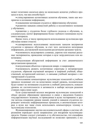 141
может позитивно сказаться сразу на нескольких аспектах учебного про-
цесса в вузе, так как способствует:
 стимулированию когнитивных аспектов обучения, таких как вос-
приятие и осознание информации;
 повышению мотивации студента к эффективному обучению;
 развитию навыков совместной работы и коллективного познания
у обучаемых;
 развитию у студентов более глубокого подхода к обучению, и,
следовательно, влечет формирование более глубокого понимания изуча-
емого материала.
Кроме этого, к числу преимуществ использования мультимедиа при
обучении можно отнести:
 одновременное использование нескольких каналов восприятия
студентом в процессе обучения, за счет чего достигается интеграция
информации, доставляемой несколькими различными органами чувств;
 возможность моделировать сложные, дорогие или опасные реаль-
ные эксперименты, проведение которых в вузе затруднительно или не-
возможно;
 визуализация абстрактной информации за счет динамического
представления процессов;
 визуализация объектов и процессов микро- и макромиров;
 возможность развить когнитивные структуры и интерпретации
студентом, обрамляя изучаемый материал в широкий учебный, обще-
ственный, исторический контекст, и связывая учебный материал с ин-
терпретацией студентов.
Использование компьютерных мультимедиа технологий в учебном
процессе поднимает его на качественно новый уровень, положительно
будет влияет на мотивацию студентов к учебной деятельности, повысит
уровень их состоятельности и активности в выборе методов решения
стоящих перед ними задач.
Если существенный всплеск внедрения мультимедиа технологий в
общее среднее образование произошел в связи с введением Единого
государственного экзамена, то проводимые в вузах тестирование и дру-
гие методы измерения уровня знаний, умений и навыков студентов по-
рождают комплекс информационных процессов, в автоматизации кото-
рых в вузах все чаще стали использовать компьютерную технику и
мультимедиа технологии.
Функционирование научно-исследовательской сферы в системе об-
разования порождает целое направление для внедрения мультимедиа-
средств. Однако следует учитывать и то обстоятельство, что специфика
информатизации научных исследований не позволяет применять к по-
 