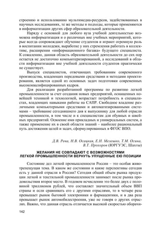 142
строению и использованию мультимедиа-ресурсов, задействованных в
научных исследованиях, те же методы и подходы, которые применяются
в информатизации других сфер образовательной деятельности.
Наряду с основной для любого вуза учебной деятельностью воз-
можна информатизация и о различных вне учебных мероприятий, кото-
рые всегда сопровождают обучение студентов и играют огромную роль
в воспитании молодежи, выработке у них стремления работать в коллек-
тиве, расширении «информационного багажа» будущего специалиста.
К сожалению, данная область образовательной деятельности до сих пор
остается не достаточно компьютеризированной, а исследований в обла-
сти информатизации вне учебной деятельности студентов практически
не существует.
Выпуск специалистов, отвечающих требованиям современного
производства, владеющих передовыми средствами и методами проекти-
рования, является одной из основных задач подготовки современных
высококвалифицированных кадров.
Для реализации разработанной программы по развитию легкой
промышленности за счет создания новых предприятий, оснащенных но-
вейшей техникой и технологией, возрастает потребность в специали-
стах, владеющих навыками работы на САПР. Свободное владение раз-
личными компьютерными средствами и автоматизированными систе-
мами – требование сегодняшнего дня к выпускнику для любой отрасли
промышленности, в том числе и к специалистам для обувных и швей-
ных предприятий. Освоение ими прикладных и универсальных систем, а
также применение их в своей области знаний – наиболее рациональный
путь достижения целей и задач, сформулированных в ФГОС ВПО.
Д.В. Рева, Н.В. Осацкая, Е.Н. Мелешко, Т.М. Осина,
В.Т. Прохоров (ЮРГУЭС, Шахты)
ЖЕЛАНИЯ НЕ СОВПАДАЮТ С ВОЗМОЖНОСТЯМИ
ЛЕГКОЙ ПРОМЫШЛЕННОСТИ ВЕРНУТЬ УПУЩЕННЫЕ ЕЮ ПОЗИЦИИ
Состояние дел легкой промышленности России – это особая живо-
трепещущая тема. В каком же состоянии и какие перспективы сегодня
есть у данной отрасли в России? Сегодня общий объем рынка продук-
ции легкой и текстильной промышленности занимает после рынка про-
довольствия второе место. В годовом исчислении это более двух с поло-
виной триллионов рублей, что составляет значительный объем ВВП
страны и если сравнивать его с другими отраслями, то в четыре раза
превышает рынок бытовой электроники и фармацевтики, и в два раза
превышает рынок автомобилестроения, уже не говоря о других отрас-
лях. Важно, что данная отрасль отличается высокой скоростью оборачи-
 