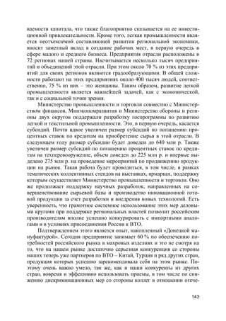 143
ваемости капитала, что также благоприятно сказывается на ее инвести-
ционной привлекательности. Кроме того, легкая промышленности явля-
ется неотъемлемой составляющей развития региональной экономики,
вносит заметный вклад в создание рабочих мест, в первую очередь в
сфере малого и среднего бизнеса. Предприятия отрасли расположены в
72 регионах нашей страны. Насчитывается несколько тысяч предприя-
тий и объединений этой отрасли. При этом около 70 % из этих предпри-
ятий для своих регионов являются градообразующими. В общей слож-
ности работают на этих предприятиях около 400 тысяч людей, соответ-
ственно, 75 % из них – это женщины. Таким образом, развитие легкой
промышленности является важнейшей задачей, как с экономической,
так и с социальной точки зрения.
Министерство промышленности и торговли совместно с Министер-
ством финансов, Минэкономразвития и Министерство обороны и реги-
оны двух округов поддержали разработку госпрограммы по развитию
легкой и текстильной промышленности. Это, в первую очередь, касается
субсидий. Почти вдвое увеличен размер субсидий по погашению про-
центных ставок по кредитам на приобретение сырья в этой отрасли. В
следующем году размер субсидии будет доведен до 640 млн р. Также
увеличен размер субсидий по погашению процентных ставок по креди-
там на техперевооружение, объем доведен до 225 млн р. и впервые вы-
делено 275 млн р. на проведение мероприятий по продвижению продук-
ции на рынок. Такая работа будет проводиться, в том числе, в рамках
тематических коллективных стендов на выставках, ярмарках, поддержку
которым осуществляет Министерство промышленности и торговли. Оно
же продолжает поддержку научных разработок, направленных на со-
вершенствование сырьевой базы и производство инновационной гото-
вой продукции за счет разработки и внедрения новых технологий. Есть
уверенность, что грамотное системное использование этих мер деловы-
ми кругами при поддержке региональных властей позволит российским
производителям вполне успешно конкурировать с импортными анало-
гами и в условиях присоединения России к ВТО.
Подтверждением этого является опыт, накопленный «Донецкой ма-
нуфактурой». Сегодня предприятие занимает 60 % по обеспечению по-
требностей российского рынка в махровых изделиях и это не смотря на
то, что на нашем рынке достаточно серьезная конкуренция со стороны
наших теперь уже партнеров по ВТО – Китай, Турция и ряд других стран,
продукция которых успешно зарекомендовала себя на этом рынке. По-
этому очень важно умело, так же, как и наши конкуренты из других
стран, вовремя и эффективно использовать приемы, в том числе по сни-
жению дискриминационных мер со стороны коллег в отношении отече-
 