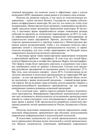 144
ственной продукции, что позволит умело и эффективно, даже с учетом
вхождения в ВТО, завоевывать новые рынки и отстаивать свои позиции.
Конечно же, развитие отрасли, в том числе ее технологическая мо-
дернизация – задача частного бизнеса. Государство не вправе субсиди-
ровать неэффективного инвестора. Но для тех, кто пошел по этому пути
модернизации, Министерство будет развивать сложившийся инструмен-
тарий, предлагая новые механизмы привлечения инвесторов. В частно-
сти, в настоящее время прорабатывается вопрос повышения размера
субсидий по кредитам на техническое перевооружение до 90 % от став-
ки рефинансирования и расширение направлений субсидирования на
строительство новых предприятий. Причем, достаточно давно Мини-
стерство промышленности и торговли совместно с Министерством фи-
нансов искали инструментарий, чтобы с его помощью помогать пред-
приятиям легкой и текстильной промышленности получать от прави-
тельства поддержку для того, чтобы гарантировать им быстрый запуск
современного высокотехнологичного производства.
В настоящее время этими министерствами пересмотрено отношение
к серьезнейшей проблеме – контрафакту. В этом году под эгидой Пред-
седателя Правительства в октябре был проведен Форум Антиконтрафакт.
Этот форум теперь будет проходить ежегодно, в следующем году в рам-
ках таможенного союза он пройдет в Казахстане. Сегодня доля продук-
ции российских предприятий на внутреннем рынке не превышает 25 %.
При этом, доля легального импорта – около 40 %. Соответственно на не-
легально ввезенную и нелегально произведенную на территории РФ про-
дукцию – до сих пор приходится более 35 %. Это большой объем, поэто-
му вытеснение с рынка нелегальной продукции – главный резерв разви-
тия отрасли. Когда на рынке такая ситуация, нельзя адекватно говорить о
конкурентоспособности российского производителя, так как условия
конкуренции слишком искажены незаконной продукцией.
Ну и отдельная тема – работа отрасли в рамках Единого экономиче-
ского пространства. Формирование Евразийской экономической комис-
сии дает возможность воспользоваться естественными преимуществами
каждой из стран-участников этого интеграционного процесса. В насто-
ящее время в рамках ЕЭК предполагается разработка совместной про-
граммы развития легкой промышленности России, Белоруссии и Казах-
стана.
Качество подготовки специалистов во многом определяется совер-
шенством оборудования, применяемого при обучении, использованием
современных информационной и педагогической технологий.
В подготовке специалистов для легкой промышленности ведущее
место принадлежит базовым вузам текстильной и легкой промышленно-
сти. Выпуск специалистов, отвечающих требованиям современного
 