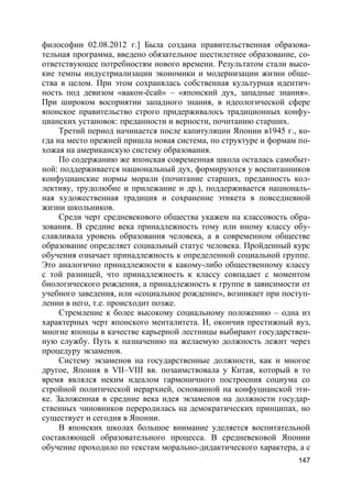 147
философии 02.08.2012 г.] Была создана правительственная образова-
тельная программа, введено обязательное шестилетнее образование, со-
ответствующее потребностям нового времени. Результатом стали высо-
кие темпы индустриализации экономики и модернизации жизни обще-
ства в целом. При этом сохранялась собственная культурная идентич-
ность под девизом «вакон-ёсай» – «японский дух, западные знания».
При широком восприятии западного знания, в идеологической сфере
японское правительство строго придерживалось традиционных конфу-
цианских установок: преданности и верности, почитанию старших.
Третий период начинается после капитуляции Японии в1945 г., ко-
гда на место прежней пришла новая система, по структуре и формам по-
хожая на американскую систему образования.
По содержанию же японская современная школа осталась самобыт-
ной: поддерживается национальный дух, формируются у воспитанников
конфуцианские нормы морали (почитание старших, преданность кол-
лективу, трудолюбие и прилежание и др.), поддерживается националь-
ная художественная традиция и сохранение этикета в повседневной
жизни школьников.
Среди черт средневекового общества укажем на классовость обра-
зования. В средние века принадлежность тому или иному классу обу-
славливала уровень образования человека, а в современном обществе
образование определяет социальный статус человека. Пройденный курс
обучения означает принадлежность к определенной социальной группе.
Это аналогично принадлежности к какому-либо общественному классу
с той разницей, что принадлежность к классу совпадает с моментом
биологического рождения, а принадлежность к группе в зависимости от
учебного заведения, или «социальное рождение», возникает при поступ-
лении в него, т.е. происходит позже.
Стремление к более высокому социальному положению – одна из
характерных черт японского менталитета. И, окончив престижный вуз,
многие японцы в качестве карьерной лестницы выбирают государствен-
ную службу. Путь к назначению на желаемую должность лежит через
процедуру экзаменов.
Систему экзаменов на государственные должности, как и многое
другое, Япония в VII–VIII вв. позаимствовала у Китая, который в то
время являлся неким идеалом гармоничного построения социума со
стройной политической иерархией, основанной на конфуцианской эти-
ке. Заложенная в средние века идея экзаменов на должности государ-
ственных чиновников переродилась на демократических принципах, но
существует и сегодня в Японии.
В японских школах большое внимание уделяется воспитательной
составляющей образовательного процесса. В средневековой Японии
обучение проходило по текстам морально-дидактического характера, а с
 