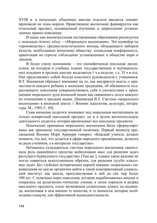 148
XVIII в. в начальных общинных школах тэракоя вводятся лекции-
проповеди на темы морали. Нравственное воспитание формируется как
отдельный предмет, посвященный изучению и закреплению установ-
ленных правил поведения.
В наши дни воспитательная составляющая образования реализуется
с помощью дотоку кёику – «Морального воспитания». Это конвейер по
«производству», среднестатистического японца, обладающего набором
качеств, необходимых японскому обществу: социальная конформность,
ориентация на строгое соблюдение установленных в обществе норм и
законов.
В более узком понимании – это специфическая школьная дисци-
плина, на которую в учебных планах государственных и муниципаль-
ных младших и средних школах выделяется 1 ч в неделю, т.е. 35 ч в год.
Она представляют собой беседы классного руководителя с учащимися.
В.Т. Нанивская обращает внимание на то, как внедряется мысль о при-
частности каждого ребенка к японским традициям, об обязанности под-
растающего поколения совершенствовать себя в соответствии с прин-
ципами морального духа японской нации как священного долга каждого
по отношению к предкам нации. [Нанивская В.Т. Система «морального
воспитания» в японской школе // Япония: идеология, культура, литера-
тура. М., 1989, С. 69].
Сами японские педагоги понимают под моральным воспитанием не
только конкретный школьный предмет, но и в целом воспитательную
деятельность педагога, которая пронизывает все школьные предметы.
Изначально принципы морального воспитания были сформулиро-
ваны как принципы государственной политики. Первый министр про-
свещения Японии Мори Аринори говорил: «Каждый учитель должен
помнить, что всё, что делается в сфере народного просвещения, делается
не ради учеников, а в интересах государства».
Начавшись складываться, система морального воспитания «выпол-
няла роль важнейшего средства мобилизации масс для решения задач
растущего буржуазного государства» [Там же ], однако такое явление не
могло появиться искусственным образом, для решения сугубо классо-
вых задач. Без глубоких исторических корней никакие «моральные» но-
вовведения не могли органично войти в такой консервативный социаль-
ный институт как школа, просуществовав в ней до сих пор более
100 лет. С помощью норм поведения, которые вырабатывались веками и
опирались на религиозно-этические учения, а затем перешли в разряд
школьного предмета, стало возможным сознательно влиять на индиви-
да, воспитывая в нем именно те качества, и те ценности, которые необ-
ходимы социуму для эффективной жизнедеятельности.
 