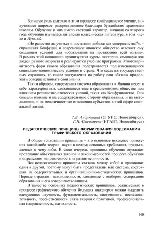149
Большую роль сыграло в этом процессе конфуцианское учение, по-
лучившее широкое распространение благодаря буддийским храмовым
школам. Обучение в них имело светский характер, начиная со второго
года обучения изучалась китайская классическая литература, в том чис-
ле и Лунь юй.
«Не радостно ль учиться и постоянно добиваться совершенства?», –
спрашивал Конфуций и современное японское общество отвечает ему
созданием условий для «образования на протяжении всей жизни».
В рамках этой концепции организуются курсы, лектории, семинары для
людей разного возраста и реализуются учебные программы. Многовари-
антность форм такого образования подстраивается под изменяющиеся
социально-экономические условия в стране. Что касается государствен-
ных служащих, то после поступления на работу они обязаны продол-
жать совершенствовать свои знания.
Таким образом, современная система образования в Японии несет в
себе характеристики, сложившиеся еще в средневековом обществе под
влиянием религиозно-этических учений, таких как Конфуцианство. Они
оказали влияние и на содержательную сторону образования, и на мето-
дологию, и на межличностные отношения субъектов в этой сфере соци-
альной жизни.
Т.В. Андрюшина (СГУПС, Новосибирск),
Г.Н. Свичкарева (НГАВТ, Новосибирск)
ПЕДАГОГИЧЕСКИЕ ПРИНЦИПЫ ФОРМИРОВАНИЯ СОДЕРЖАНИЯ
ГРАФИЧЕСКОГО ОБРАЗОВАНИЯ
В общем толковании принципы – это основные исходные положе-
ния какой-либо теории, науки в целом; основные требования, предъяв-
ляемые к чему-либо. В свою очередь принципы обучения отражают
протекание объективных законов и закономерностей процесса обучения
и определяют направленность на развитие личности.
Все педагогические принципы связаны между собой и проникают
один в другой, поэтому могут быть представлены как система, состоя-
щая из содержательных и организационно-методических принципов.
Первые отражают закономерности, связанные с выбором содержания
образования и его совершенствованием.
В качестве основных педагогических принципов, реализуемых в
процессе графического обучения будущих инженеров можно выделить
следующие: научность, фундаментальность, системность, последова-
тельность, преемственность, связь теории с практикой, профессиональ-
ная направленность, наглядность.
 