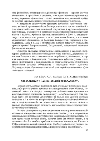15
ные финансисты подтвердили выражение: «финансы – нервная система
экономики» и практически доказали, что нравственно-неограниченное
манипулирование финансами с целью получения максимальной прибы-
ли доведет нервную систему экономики до финансового дурдома.
К известным циклическим кризисам добавился «системный кри-
зис», который правильнее было бы определить как кризис новейшей –
олигархической – системы отношений государства и крупного финансо-
вого бизнеса, очевидного и скрытного взаимопроникновения носителей
власти и валюты. Хроника кризиса, начавшегося в 2008 г., свидетель-
ствует, что начался он раньше и не в хранилищах банков, а в головах
управляющих финансами, не боящихся банкротства, уверенных в гос-
поддержке. Даже в США и либеральной Европе нарастает социальный
протест против безнравственной, бездуховной, асоциальной практики
финансового капитала.
Обществу требуется нравственное оздоровление в условиях куль-
турной стагнации. Подлинное искусство стало элитным, доступным не-
многим. Массовое искусство во власти шоу-бизнеса, масс-медиа, и слу-
жит политикам и бизнесменам. Единственным общедоступным сред-
ством приближения к национальным и общечеловеческим культурным
завоеваниям осталось образование – последний оплот культуры.
Декультуризация образования – великий грех перед человечеством. Грех
светский и духовный.
А.В. Бабич, Ю.А. Евсейчев (СГУПС, Новосибирск)
ОБРАЗОВАНИЕ И НАЦИОНАЛЬНАЯ БЕЗОПАСНОСТЬ
Прежде всего, следует напомнить тем, кто имеет проблемы с памя-
тью, либо рассматривает прошлое как исторический хлам, балласт, ме-
шающий двигаться вперед: демократия действительно предполагает
конструирование реальности по принципу – «свобода каждого есть сво-
бода всех», но развилась демократия не только как условие свободы
личности, а и в качестве инструмента обеспечения устойчивой безопас-
ности национального бытия, демократия спасала не столько личность,
сколько обобществленную личность, как альтернативное государствен-
ное устройство тирании.
История демократии служит аргументом в пользу понимания необ-
ходимости векторного движения социальных институтов в направлении
национального прогресса и укрепления национальной безопасности, т.е.
нам нужна такая высшая школа, которая была бы именно нашей, а не
позволяла бы без особых проблем желающим мотаться по Европе и
США в поисках лучшей личной доли. Свободу выбора, где учиться, де-
мократия призвана гарантировать, однако не обязана обеспечивать.
 