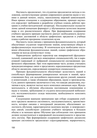 150
Научность предполагает, что студентам предлагаются методы и по-
ложения, соответствующие уровню современного развития науки и тех-
ники в данный момент, опыту, накопленному мировой цивилизацией.
Имея прямое отношение к содержанию образования, принцип научно-
сти определяет требования к разработке учебных планов, рабочих про-
грамм и учебно-методической литературе. Последовательное осуществ-
ление данной концепции формирует у обучающихся целостное видение
мира и его реалистического образа. При формировании содержания
учебного предмета принцип научности диктует необходимость включе-
ния новых достижений в области графических предметов в учебные
планы и рабочие программы технических вузов.
Научность тесно связана с принципом фундаментальности, который
обеспечивает студентам теоретические знания, качественную общую и
профессиональную подготовку. В техническом вузе необходимо посто-
янное обновление фундаментальных знаний, однако графическое обра-
зование не всегда соответствует этому.
Периодически требуется пересмотр как инвариантной (фундамен-
тальной, одинаковой для всех инженерных специальностей), так и вари-
ативной (зависящей от выбранной специальности) составляющих гра-
фического образования. При этом вариативная часть должна учитывать
междисциплинарные связи и представлять пересекающиеся предметные
области дисциплин, определяющих конкретную специальность.
Принцип фундаментальности обеспечивает целостность знаний и
способствует формированию универсальных методов и знаний, пред-
ставляющих базу для дальнейшего накопления других умений, навыков
и компетенций, а также сближения образования, науки и производства.
Суть данного принципа заключается в том, что каждая дисциплина, изу-
чаемая в вузе, является частью всего комплекса связанных наук. Фунда-
ментальность в обучении обусловлена постоянными изменениями в
науке и технике, требующими от студента интеллектуальной мобильно-
сти, исследовательского склада мышления, необходимости пополнять
свои знания.
Следующими важными принципами при отборе содержания учеб-
ного предмета являются системность, последовательность, преемствен-
ность, которые связаны с интеграцией дисциплин, обеспечивают це-
лостность обучения, характеризуются наличием внутри- и межпредмет-
ных связей, способствуют усвоению учебного материала в большем
объеме и за меньшее время. Обучение при соблюдении этих принципов
должно осуществляться в неразрывной последовательности и представ-
лять систему. При формировании содержания графических дисциплин
принцип системности предполагает структурирование, иерархичность,
 