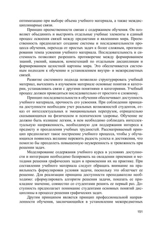151
оптимизацию при выборе объема учебного материала, а также междис-
циплинарные связи.
Принцип преемственности связан с содержанием обучения. Он поз-
воляет объединить и выстроить отдельные учебные элементы в единый
процесс освоения связей между предметами и явлениями мира. Преем-
ственность предполагает создание системы и последовательности про-
цесса обучения, перехода от простых задач к более сложным, прогнози-
рования темпа усвоения учебного материала. Последовательность и си-
стемность позволяют разрешить противоречие между формированием
знаний, умений, навыков, компетенций по отдельным дисциплинам и
формированием целостной картины мира. Это обеспечивается систем-
ным подходом к обучению и установлением внутри- и межпредметных
связей.
Развитие системного подхода позволило структурировать учебный
материал, вычленять в изучаемом материале основные понятия и катего-
рии, устанавливать связи с другими понятиями и категориями. Учебный
процесс должен проводиться последовательно от простого к сложному.
Принцип последовательности в обучении обеспечивает доступность
учебного материала, прочность его усвоения. При соблюдении принци-
па доступности необходим учет реальных возможностей студентов, от-
каз от интеллектуальных и эмоциональных перегрузок, отрицательно
сказывающихся на физическом и психическом здоровье. Обучение не
должно быть излишне легким, в нем необходимо соблюдать интеллек-
туальную напряженность, необходимую для поддержания интереса к
предмету и преодоления учебных трудностей. Рассматриваемый прин-
цип предполагает такое построение учебного процесса, чтобы у обуча-
ющихся появилось желание пережить радость успеха и достижения, что
помогло бы преодолеть повышенную неуверенность и тревожность при
решении задач.
Моделирование содержания учебного курса в условиях доступно-
сти и интеграции необходимо базировать на овладении приемами и ме-
тодами решения графических задач и применении их на практике. При
составлении учебного материала следует обращать внимание на пра-
вильность формулировки условия задачи, поскольку это облегчает ее
решение. Для реализации принципа доступности преподавателю необ-
ходимо: сформулировать алгоритм решения задачи, показать ее при-
кладное значение, совместно со студентами решить ее первый раз. До-
ступность предполагает понимание студентами основных понятий дис-
циплины в процессе решения графических задач.
Другим принципом является принцип профессиональной направ-
ленности обучения, заключающийся в установлении межпредметных
 