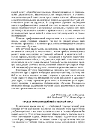 152
связей между общеобразовательными, общетехническими и специаль-
ными дисциплинами. Профессиональная направленность в условиях
междисциплинарной интеграции представляет единство общенаучных,
общепрофессиональных, специальных знаний, создающих базу для все-
стороннего развития студентов. В содержание обучения необходимо
вводить профессионально значимый материал на основе анализа содер-
жания общетехнических и специальных дисциплин, сохраняя при этом
логическую целостность предмета, причем в итоге должна получиться
не механическая сумма знаний, а новое качество, полученное на основе
их интеграции.
Принцип профессиональной направленности в педагогике высшей
школы может считаться ведущим, так как он придает смысл всем
остальным принципам и выполняет роль системообразующего элемента
всего процесса обучения.
При обучении графическим дисциплинам не менее важен принцип
наглядности, который на определенных этапах требует использования
разного вида наглядности: натуральной, образной и символической –
схемы, чертежи, знаковые системы. Наглядность в обучении обеспечива-
ется применением слайдов, схем, диаграмм, чертежей, плакатов и может
применяться на всех этапах обучения. Для графических дисциплин прин-
цип наглядности особенно важен, например создание трехмерных моде-
лей, цветовое оформление улучшает понимание решения сложных задач.
В процессе обучения рассмотренные принципы выступают во взаи-
модействии друг с другом и образуют целостную систему. Поэтому лю-
бой из них имеет значение в связи с другими и проявляется на каждом
этапе учебного процесса. Принципы обучения дополняют и усиливают
друг друга, поэтому переоценка роли одних и недооценка роли других
может привести к снижению эффективности обучения. Взаимосвязь
принципов выбора содержания обучения можно рассматривать как про-
явление принципа оптимальности.
А.В. Петухова, Т.В. Андрюшина,
О.Б. Болбат (СГУПС, Новосибирск)
ПРОЕКТ «МУЛЬТИМЕДИЙНЫЙ УЧЕБНЫЙ КУРС»
В настоящее время наш вуз – «Сибирский государственный уни-
верситет путей сообщения» находится на сложном этапе перестройки
учебного процесса – мы лишь недавно перешли в систему обучения ба-
калавр-магистр. Этот переход нарушил чёткость работы системы подго-
товки инженерных кадров. Отлаженная система подвергается значи-
тельной реструктуризации: на основе новых государственных стандар-
тов изменяются учебные планы, вводятся новые дисциплины и другие
 