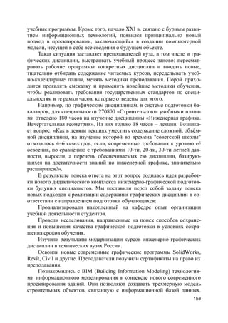 153
учебные программы. Кроме того, начало XXI в. связано с бурным разви-
тием информационных технологий, появился принципиально новый
подход в проектировании, заключающийся в создании компьютерной
модели, несущей в себе все сведения о будущем объекте.
Такая ситуация заставляет преподавателей вуза, в том числе и гра-
фических дисциплин, выстраивать учебный процесс заново: пересмат-
ривать рабочие программы конкретных дисциплин и вводить новые,
тщательно отбирать содержание читаемых курсов, переделывать учеб-
но-календарные планы, менять методики преподавания. Порой прихо-
дится проявлять смекалку и применять новейшие методики обучения,
чтобы реализовать требования государственных стандартов по специ-
альностям в те рамки часов, которые отведены для этого.
Например, по графическим дисциплинам, в системе подготовки ба-
калавров, для специальности 270800 «Строительство» учебными плана-
ми отведено 180 часов на изучение дисциплины «Инженерная графика.
Начертательная геометрия». Из них только 18 часов – лекции. Возника-
ет вопрос: «Как в девяти лекциях уместить содержание сложной, объём-
ной дисциплины, на изучение которой во времена "советской школы"
отводилось 4–6 семестров, если, современные требования к уровню её
освоения, по сравнению с требованиями 10-ти, 20-ти, 30-ти летней дав-
ности, выросли, а перечень обеспечиваемых ею дисциплин, базирую-
щихся на достаточности знаний по инженерной графике, значительно
расширился?».
В результате поиска ответа на этот вопрос родилась идея разработ-
ки нового дидактического комплекса инженерно-графической подготов-
ки будущих специалистов. Мы поставили перед собой задачу поиска
новых подходов к реализации содержания графических дисциплин в со-
ответствии с направлением подготовки обучающихся:
Проанализировали накопленный на кафедре опыт организации
учебной деятельности студентов.
Провели исследования, направленные на поиск способов сохране-
ния и повышения качества графической подготовки в условиях сокра-
щения сроков обучения.
Изучили результаты модернизации курсов инженерно-графических
дисциплин в технических вузах России.
Освоили новые современные графические программы SolidWorks,
Revit, Civil и другие. Преподаватели получили сертификаты на право их
преподавания.
Познакомились с BIM (Building Information Modeling) технология-
ми информационного моделирования в контексте нового современного
проектирования зданий. Они позволяют создавать трехмерную модель
строительных объектов, связанную с информационной базой данных.
 