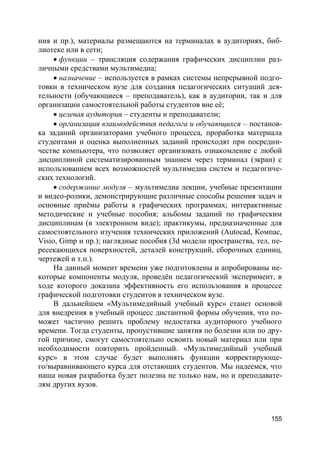 155
ния и пр.), материалы размещаются на терминалах в аудиториях, биб-
лиотеке или в сети;
 функции – трансляция содержания графических дисциплин раз-
личными средствами мультимедиа;
 назначение – используется в рамках системы непрерывной подго-
товки в техническом вузе для создания педагогических ситуаций дея-
тельности (обучающиеся – преподаватель), как в аудитории, так и для
организации самостоятельной работы студентов вне её;
 целевая аудитория – студенты и преподаватели;
 организация взаимодействия педагога и обучающихся – постанов-
ка заданий организаторами учебного процесса, проработка материала
студентами и оценка выполненных заданий происходят при посредни-
честве компьютера, что позволяет организовать ознакомление с любой
дисциплиной систематизированным знанием через терминал (экран) с
использованием всех возможностей мультимедиа систем и педагогиче-
ских технологий.
 содержание модуля – мультимедиа лекции, учебные презентации
и видео-ролики, демонстрирующие различные способы решения задач и
основные приёмы работы в графических программах; интерактивные
методические и учебные пособия; альбомы заданий по графическим
дисциплинам (в электронном виде); практикумы, предназначенные для
самостоятельного изучения технических приложений (Autocad, Компас,
Visio, Gimp и пр.); наглядные пособия (3d модели пространства, тел, пе-
ресекающихся поверхностей, деталей конструкций, сборочных единиц,
чертежей и т.п.).
На данный момент времени уже подготовлены и апробированы не-
которые компоненты модуля, проведён педагогический эксперимент, в
ходе которого доказана эффективность его использования в процессе
графической подготовки студентов в техническом вузе.
В дальнейшем «Мультимедийный учебный курс» станет основой
для внедрения в учебный процесс дистантной формы обучения, что по-
может частично решить проблему недостатка аудиторного учебного
времени. Тогда студенты, пропустившие занятия по болезни или по дру-
гой причине, смогут самостоятельно освоить новый материал или при
необходимости повторить пройденный. «Мультимедийный учебный
курс» в этом случае будет выполнять функции корректирующе-
го/выравнивающего курса для отстающих студентов. Мы надеемся, что
наша новая разработка будет полезна не только нам, но и преподавате-
лям других вузов.
 
