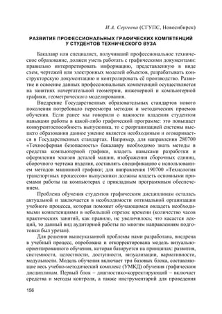 156
И.А. Сергеева (СГУПС, Новосибирск)
РАЗВИТИЕ ПРОФЕССИОНАЛЬНЫХ ГРАФИЧЕСКИХ КОМПЕТЕНЦИЙ
У СТУДЕНТОВ ТЕХНИЧЕСКОГО ВУЗА
Бакалавр или специалист, получивший профессиональное техниче-
ское образование, должен уметь работать с графическими документами:
правильно интерпретировать информацию, представленную в виде
схем, чертежей или электронных моделей объектов, разрабатывать кон-
структорскую документацию и контролировать её производство. Разви-
тие и освоение данных профессиональных компетенций осуществляется
на занятиях начертательной геометрии, инженерной и компьютерной
графики, геометрического моделирования.
Внедрение Государственных образовательных стандартов нового
поколения потребовало пересмотра методик и методических приемов
обучения. Если ранее мы говорили о важности владения студентом
навыками работы в какой-либо графической программе: это повышает
конкурентоспособность выпускника, то с реорганизацией системы выс-
шего образования данное умение является необходимым и оговаривает-
ся в Государственных стандартах. Например, для направления 280700
«Техносферная безопасность» бакалавру необходимо знать методы и
средства компьютерной графики, владеть навыками разработки и
оформления эскизов деталей машин, изображения сборочных единиц,
сборочного чертежа изделия, составлять спецификацию с использовани-
ем методов машинной графики; для направления 190700 «Технология
транспортных процессов» выпускники должны владеть основными при-
емами работы на компьютерах с прикладным программным обеспече-
нием.
Проблема обучения студентов графическим дисциплинам осталась
актуальной и заключается в необходимости оптимальной организации
учебного процесса, которая поможет обучающимся овладеть необходи-
мыми компетенциями в небольшой отрезок времени (количество часов
практических занятий, как правило, не увеличилось; что касается лек-
ций, то данный вид аудиторной работы по многим направлениям подго-
товки был урезан).
Для решения вышеуказанной проблемы нами разработана, внедрена
в учебный процесс, опробована и откорректирована модель визуально-
ориентированного обучения, которая базируется на принципах: развития,
системности, целостности, доступности, визуализации, вариативности,
модульности. Модель обучения включает три базовых блока, составляю-
щие весь учебно-методический комплекс (УМКД) обучения графическим
дисциплинам. Первый блок – диагностико-корректирующий – включает
средства и методы контроля, а также инструментарий для проведения
 