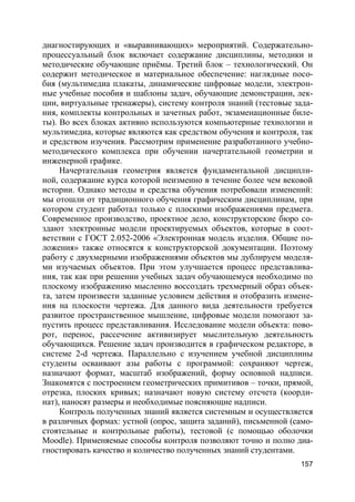 157
диагностирующих и «выравнивающих» мероприятий. Содержательно-
процессуальный блок включает содержание дисциплины, методики и
методические обучающие приёмы. Третий блок – технологический. Он
содержит методическое и материальное обеспечение: наглядные посо-
бия (мультимедиа плакаты, динамические цифровые модели, электрон-
ные учебные пособия и шаблоны задач, обучающие демонстрации, лек-
ции, виртуальные тренажеры), систему контроля знаний (тестовые зада-
ния, комплекты контрольных и зачетных работ, экзаменационные биле-
ты). Во всех блоках активно используются компьютерные технологии и
мультимедиа, которые являются как средством обучения и контроля, так
и средством изучения. Рассмотрим применение разработанного учебно-
методического комплекса при обучении начертательной геометрии и
инженерной графике.
Начертательная геометрия является фундаментальной дисципли-
ной, содержание курса которой неизменно в течение более чем вековой
истории. Однако методы и средства обучения потребовали изменений:
мы отошли от традиционного обучения графическим дисциплинам, при
котором студент работал только с плоскими изображениями предмета.
Современное производство, проектное дело, конструкторские бюро со-
здают электронные модели проектируемых объектов, которые в соот-
ветствии с ГОСТ 2.052-2006 «Электронная модель изделия. Общие по-
ложения» также относятся к конструкторской документации. Поэтому
работу с двухмерными изображениями объектов мы дублируем моделя-
ми изучаемых объектов. При этом улучшается процесс представлива-
ния, так как при решении учебных задач обучающемуся необходимо по
плоскому изображению мысленно воссоздать трехмерный образ объек-
та, затем произвести заданные условием действия и отобразить измене-
ния на плоскости чертежа. Для данного вида деятельности требуется
развитое пространственное мышление, цифровые модели помогают за-
пустить процесс представливания. Исследование модели объекта: пово-
рот, перенос, рассечение активизирует мыслительную деятельность
обучающихся. Решение задач производится в графическом редакторе, в
системе 2-d чертежа. Параллельно с изучением учебной дисциплины
студенты осваивают азы работы с программой: сохраняют чертеж,
назначают формат, масштаб изображений, форму основной надписи.
Знакомятся с построением геометрических примитивов – точки, прямой,
отрезка, плоских кривых; назначают новую систему отсчета (коорди-
нат), наносят размеры и необходимые поясняющие надписи.
Контроль полученных знаний является системным и осуществляется
в различных формах: устной (опрос, защита заданий), письменной (само-
стоятельные и контрольные работы), тестовой (с помощью оболочки
Moodle). Применяемые способы контроля позволяют точно и полно диа-
гностировать качество и количество полученных знаний студентами.
 