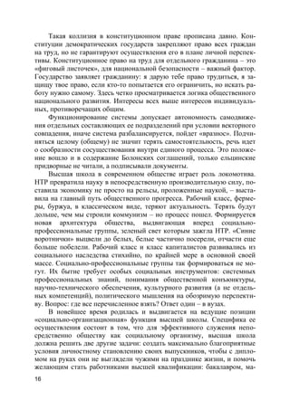 16
Такая коллизия в конституционном праве прописана давно. Кон-
ституции демократических государств закрепляют право всех граждан
на труд, но не гарантируют осуществления его в плане личной перспек-
тивы. Конституционное право на труд для отдельного гражданина – это
«фиговый листочек», для национальной безопасности – важный фактор.
Государство заявляет гражданину: я дарую тебе право трудиться, я за-
щищу твое право, если кто-то попытается его ограничить, но искать ра-
боту нужно самому. Здесь четко просматривается логика общественного
национального развития. Интересы всех выше интересов индивидуаль-
ных, противоречащих общим.
Функционирование системы допускает автономность самодвиже-
ния отдельных составляющих ее подразделений при условии векторного
совпадения, иначе система разбалансируется, пойдет «вразнос». Подчи-
няться целому (общему) не значит терять самостоятельность, речь идет
о сообразности сосуществования внутри единого процесса. Это положе-
ние вошло и в содержание Болонских соглашений, только ельцинские
придворные не читали, а подписывали документы.
Высшая школа в современном обществе играет роль локомотива.
НТР превратила науку в непосредственную производительную силу, по-
ставила экономику не просто на рельсы, проложенные наукой, – выста-
вила на главный путь общественного прогресса. Рабочий класс, ферме-
ры, буржуа, в классическом виде, теряют актуальность. Терять будут
дольше, чем мы строили коммунизм – но процесс пошел. Формируется
новая архитектура общества, выдвигающая вперед социально-
профессиональные группы, зеленый свет которым зажгла НТР. «Синие
воротнички» выцвели до белых, белые частично посерели, отчасти еще
больше побелели. Рабочий класс и класс капиталистов развивались из
социального наследства стихийно, по крайней мере в основной своей
массе. Социально-профессиональные группы так формироваться не мо-
гут. Их бытие требует особых социальных инструментов: системных
профессиональных знаний, понимания общественной конъюнктуры,
научно-технического обеспечения, культурного развития (а не отдель-
ных компетенций), политического мышления на обозримую перспекти-
ву. Вопрос: где все перечисленное взять? Ответ один – в вузах.
В новейшее время родилась и выдвигается на ведущие позиции
«социально-организационная» функция высшей школы. Специфика ее
осуществления состоит в том, что для эффективного служения непо-
средственно обществу как социальному организму, высшая школа
должна решить две другие задачи: создать максимально благоприятные
условия личностному становлению своих выпускников, чтобы с дипло-
мом на руках они не выглядели чужими на празднике жизни, и помочь
желающим стать работниками высшей квалификации: бакалавром, ма-
 