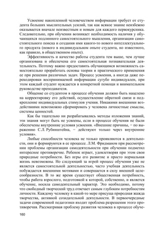 160
Усвоение накопленной человечеством информации требует от сту-
дента больших мыслительных усилий, так как всякое знание неизбежно
оказывается вначале неизвестным и новым для каждого первокурсника.
Следовательно, при обучении возникает необходимость наличия у обу-
чающихся подлинного самостоятельного мышления, организации само-
стоятельного поиска и создания ими какого-то нового интеллектуально-
го продукта (нового в индивидуальном опыте студента, но известного,
как правило, в общественном опыте).
Эффективность и качество работы студента тем выше, чем лучше
организована и обеспечена его самостоятельная познавательная дея-
тельность. Поэтому важно предоставить обучающимся возможность са-
мостоятельно проработать основы теории и практического применения
ее при решении различных задач. Процесс усвоения, а иногда даже пе-
рекодировки воспринимаемой информации сугубо индивидуален, при
этом каждый студент нуждается в конкретной помощи и внимательном
руководстве преподавателя.
Общение со студентом в процессе обучения должно быть нацелено
на корректировку его действий, осуществление обратной связи и под-
крепление индивидуальных стимулов учения. Никакими внешними воз-
действиями невозможно сформировать у человека личностные смыслы,
системы ценностей.
Как бы тщательно ни разрабатывались методы изложения знаний,
эти знания могут быть не усвоены, если в процессе обучения не были
обеспечены внутренние условия усвоения. «Внешние причины, − по вы-
ражению С.Л. Рубинштейна, − действуют только через внутренние
условия».
Любые способности человека не только проявляются в деятельно-
сти, они и формируются в ее процессе. Л.М. Фридманом при рассмотре-
нии проблемы организации самодеятельности при обучении подметил
интересное противоречие. Ребенок играет, удовлетворяя при этом свои
природные потребности. Без игры его развитие и просто нормальная
жизнь невозможны. Но следующий за игрой процесс обучения уже не
является самостоятельной деятельностью, часто учебная деятельность
побуждается внешними мотивами и совершается в силу внешней целе-
сообразности. В то же время существует общественная потребность,
чтобы работа взрослого, подготовкой к которой, собственно, и является
обучение, носила самодеятельный характер. Это необходимо, потому
что свободный творческий труд отвечает самым глубоким потребностям
личности. Каждому человеку в какой-то мере присуща природная жажда
творчества, активной созидательной деятельности. В первоочередные
задачи современной педагогики входит проблема разрешения этого про-
тиворечия. Рассматривая проблему развития человека в процессе обуче-
 