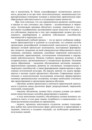 161
ния и воспитания, В. Оконь классифицирует человеческую деятель-
ность, разделяя ее на три типа: интеллектуальную; эмоциональную (ха-
рактеризующую отношение человека к ценностям); практическую (пре-
образующую действительность и создающую новые ценности).
При этом отмечено, что для гармонического развития «необходимо
в каждом из них учитывать две стороны – ассимилятивную и творче-
скую. Ассимиляция призвана обеспечить человеку знакомство с соот-
ветственно подобранными достижениями науки искусства и техники, а
его собственное творчество в этих трех направлениях должно дать воз-
можность апробирования и развития собственных способностей,
наклонностей и творческих сил».
Современный учебный процесс − это не просто сообщение инфор-
мации преподавателем и усвоение ее студентами, это сложная система
организации разнообразной познавательной деятельности учащихся, в
процессе которой происходит полноценное, всестороннее формирова-
ние личности, овладение ею всей совокупностью общественного опыта:
знаниями, умениями, навыками, способами творческой деятельности,
социальными, нравственными, эстетическими отношениями к окружа-
ющей действительности. Понятие учебного процесса включает в себя
содержательную, организационную и контрольную функции. Основная
задача образования − овладение обучающимися научными знаниями,
практическими умениями, развитие их умственных, познавательных и
творческих способностей, а также формирование мировоззрения и нрав-
ственно-эстетической культуры. На каждом занятии эта задача превра-
щается в частные задачи предметного обучения. Современные педаго-
гические и психологические исследования позволили сформулировать
основные принципиальные положения, которые необходимо учитывать
при проектировании и организации процесса обучения:
– обучение должно происходить в контексте практической деятель-
ности студентов самых различных форм: репродуктивной, творческой,
поисковой, социальной;
– каждому обучаемому должны быть созданы условия для приме-
нения самостоятельных способов ориентировки в заданиях;
– в ходе выполнения заданий у обучающихся должна возникать по-
требность иметь те или иные знания, потребность в ознакомлении с са-
мыми различными способами их применения;
– педагог, организуя деятельность студентов, должен стимулиро-
вать выбор ими самостоятельных форм деятельности и ориентировки в
заданиях, помогать в создании ситуаций, где необходимо применение
полученных знаний;
 