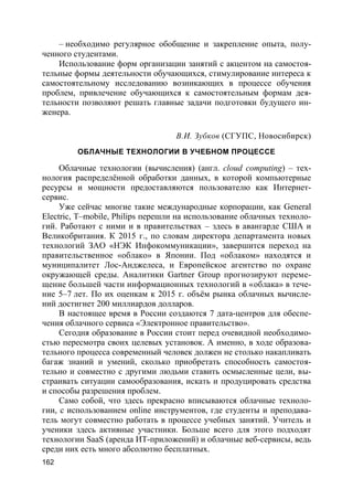 162
– необходимо регулярное обобщение и закрепление опыта, полу-
ченного студентами.
Использование форм организации занятий с акцентом на самостоя-
тельные формы деятельности обучающихся, стимулирование интереса к
самостоятельному исследованию возникающих в процессе обучения
проблем, привлечение обучающихся к самостоятельным формам дея-
тельности позволяют решать главные задачи подготовки будущего ин-
женера.
В.И. Зубков (СГУПС, Новосибирск)
ОБЛАЧНЫЕ ТЕХНОЛОГИИ В УЧЕБНОМ ПРОЦЕССЕ
Облачные технологии (вычисления) (англ. cloud computing) – тех-
нология распределённой обработки данных, в которой компьютерные
ресурсы и мощности предоставляются пользователю как Интернет-
сервис.
Уже сейчас многие такие международные корпорации, как General
Electric, T–mobile, Philips перешли на использование облачных техноло-
гий. Работают с ними и в правительствах – здесь в авангарде США и
Великобритания. К 2015 г., по словам директора департамента новых
технологий ЗАО «НЭК Инфокоммуникации», завершится переход на
правительственное «облако» в Японии. Под «облаком» находятся и
муниципалитет Лос-Анджелеса, и Европейское агентство по охране
окружающей среды. Аналитики Gartner Group прогнозируют переме-
щение большей части информационных технологий в «облака» в тече-
ние 5–7 лет. По их оценкам к 2015 г. объём рынка облачных вычисле-
ний достигнет 200 миллиардов долларов.
В настоящее время в России создаются 7 дата-центров для обеспе-
чения облачного сервиса «Электронное правительство».
Сегодня образование в России стоит перед очевидной необходимо-
стью пересмотра своих целевых установок. А именно, в ходе образова-
тельного процесса современный человек должен не столько накапливать
багаж знаний и умений, сколько приобретать способность самостоя-
тельно и совместно с другими людьми ставить осмысленные цели, вы-
страивать ситуации самообразования, искать и продуцировать средства
и способы разрешения проблем.
Само собой, что здесь прекрасно вписываются облачные техноло-
гии, с использованием online инструментов, где студенты и преподава-
тель могут совместно работать в процессе учебных занятий. Учитель и
ученики здесь активные участники. Больше всего для этого подходят
технологии SaaS (аренда ИТ-приложений) и облачные веб-сервисы, ведь
среди них есть много абсолютно бесплатных.
 