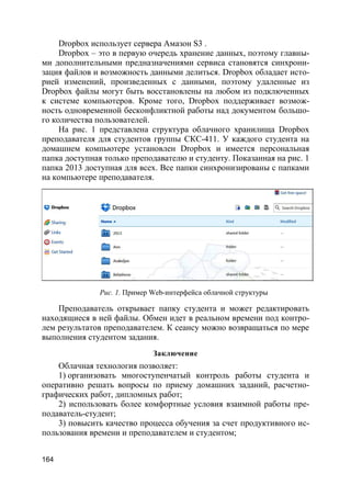 164
Dropbox использует сервера Амазон S3 .
Dropbox – это в первую очередь хранение данных, поэтому главны-
ми дополнительными предназначениями сервиса становятся синхрони-
зация файлов и возможность данными делиться. Dropbox обладает исто-
рией изменений, произведенных с данными, поэтому удаленные из
Dropbox файлы могут быть восстановлены на любом из подключенных
к системе компьютеров. Кроме того, Dropbox поддерживает возмож-
ность одновременной бесконфликтной работы над документом большо-
го количества пользователей.
На рис. 1 представлена структура облачного хранилища Dropbox
преподавателя для студентов группы СКС-411. У каждого студента на
домашнем компьютере установлен Dropbox и имеется персональная
папка доступная только преподавателю и студенту. Показанная на рис. 1
папка 2013 доступная для всех. Все папки синхронизированы с папками
на компьютере преподавателя.
Рис. 1. Пример Web-интерфейса облачной структуры
Преподаватель открывает папку студента и может редактировать
находящиеся в ней файлы. Обмен идет в реальном времени под контро-
лем результатов преподавателем. К сеансу можно возвращаться по мере
выполнения студентом задания.
Заключение
Облачная технология позволяет:
1) организовать многоступенчатый контроль работы студента и
оперативно решать вопросы по приему домашних заданий, расчетно-
графических работ, дипломных работ;
2) использовать более комфортные условия взаимной работы пре-
подаватель-студент;
3) повысить качество процесса обучения за счет продуктивного ис-
пользования времени и преподавателем и студентом;
 