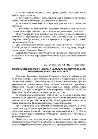 165
4) автоматически сохранить весь процесс работы со студентом на
любой период времени;
5) возобновлять процесс выполнения работ и общения с преподава-
телем с любого компьютера подключенного к Internet;
6) исключить возможность потери информации или ее заражения
вирусами;
7) вести базу по выполненным заданиям, дипломам, что снизит ве-
роятность недобросовестного их исполнения нерадивыми студентами.
В результате студент приобретает способность самостоятельно и
совместно с преподавателем ставить осмысленные цели, выстраивать
ситуации самообразования, искать и продуцировать средства и способы
разрешения проблем.
Для использования такой технологии нужно немного – только сво-
бодный доступ в Internet как преподавателю, так и студенту. Ресурсы
предоставляет бесплатно Dropbox.
Концентрированную информацию по «облачной» технологии мож-
но получить на сайте http://sgups-foto.narod.ru в разделе «Методические
пособия».
Е.Б. Дуплинская (СГУПС, Новосибирск)
МОДЕРНИЗАЦИЯ ВЫСШЕЙ ШКОЛЫ В УСЛОВИЯХ БЮДЖЕТИРОВАНИЯ,
ОРИЕНТИРОВАННОГО НА РЕЗУЛЬТАТ
Система образования бывшего Советского Союза считалась одной
из лучших в мире. В соответствии с рейтингом Американской ассоциа-
ции высших учебных заведений в числе лучших семидесяти четырех не-
американских университетов были названы тринадцать российских.
Московский государственный университет был назван вторым после
Сорбонны, Санкт-Петербургский госуниверситет - шестым после Окс-
фордского, Кембриджского и других университетов.
К сожалению, за последние годы во многом позиции в сфере обра-
зования были утрачены, сегодня некоторые страны отказываются при-
знавать дипломы российских вузов. Основной причиной этого явилось
резкое сокращение финансирования системы образования.
На сегодняшний день высшее образование столкнулось с суще-
ственными трудностями при формировании финансовых ресурсов для
реализации своих функций. Несмотря на приоритетный статус образо-
вания, многие образовательные учреждения испытывают проблемы с
финансированием.
Необходимость модернизации российской высшей школы, поиск
организационных структур и механизмов финансирования, обеспечива-
ющих конкурентоспособность российского профессионального высшего
 
